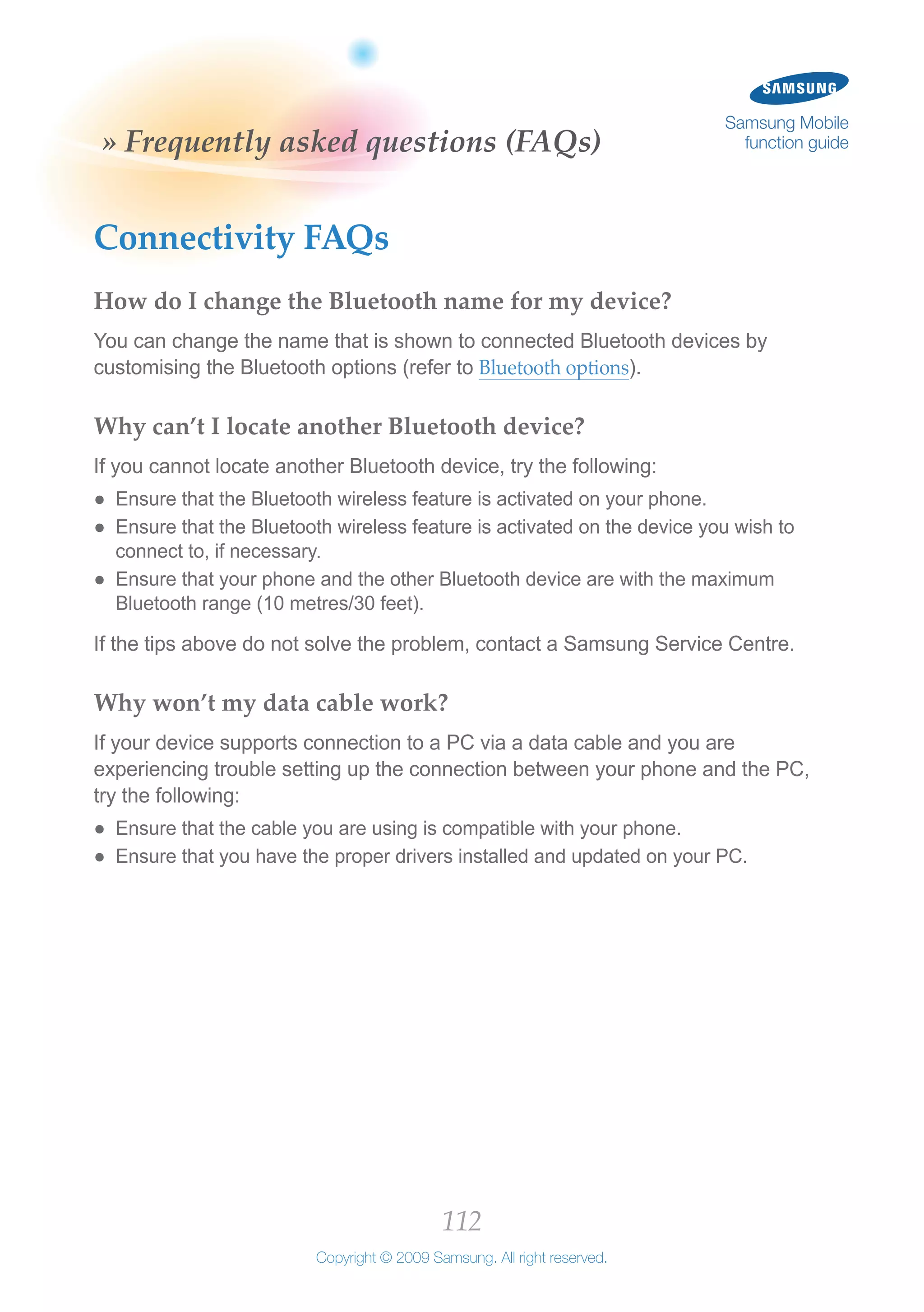 112
Copyright © 2009 Samsung. All right reserved.
Samsung Mobile
function guide» Frequently asked questions (FAQs)
Connectivity FAQs
How do I change the Bluetooth name for my device?
You can change the name that is shown to connected Bluetooth devices by
customising the Bluetooth options (refer to Bluetooth options).
Why can’t I locate another Bluetooth device?
If you cannot locate another Bluetooth device, try the following:
Ensure that the Bluetooth wireless feature is activated on your phone.●●
Ensure that the Bluetooth wireless feature is activated on the device you wish to●●
connect to, if necessary.
Ensure that your phone and the other Bluetooth device are with the maximum●●
Bluetooth range (10 metres/30 feet).
If the tips above do not solve the problem, contact a Samsung Service Centre.
Why won’t my data cable work?
If your device supports connection to a PC via a data cable and you are
experiencing trouble setting up the connection between your phone and the PC,
try the following:
Ensure that the cable you are using is compatible with your phone.●●
Ensure that you have the proper drivers installed and updated on your PC.●●
 