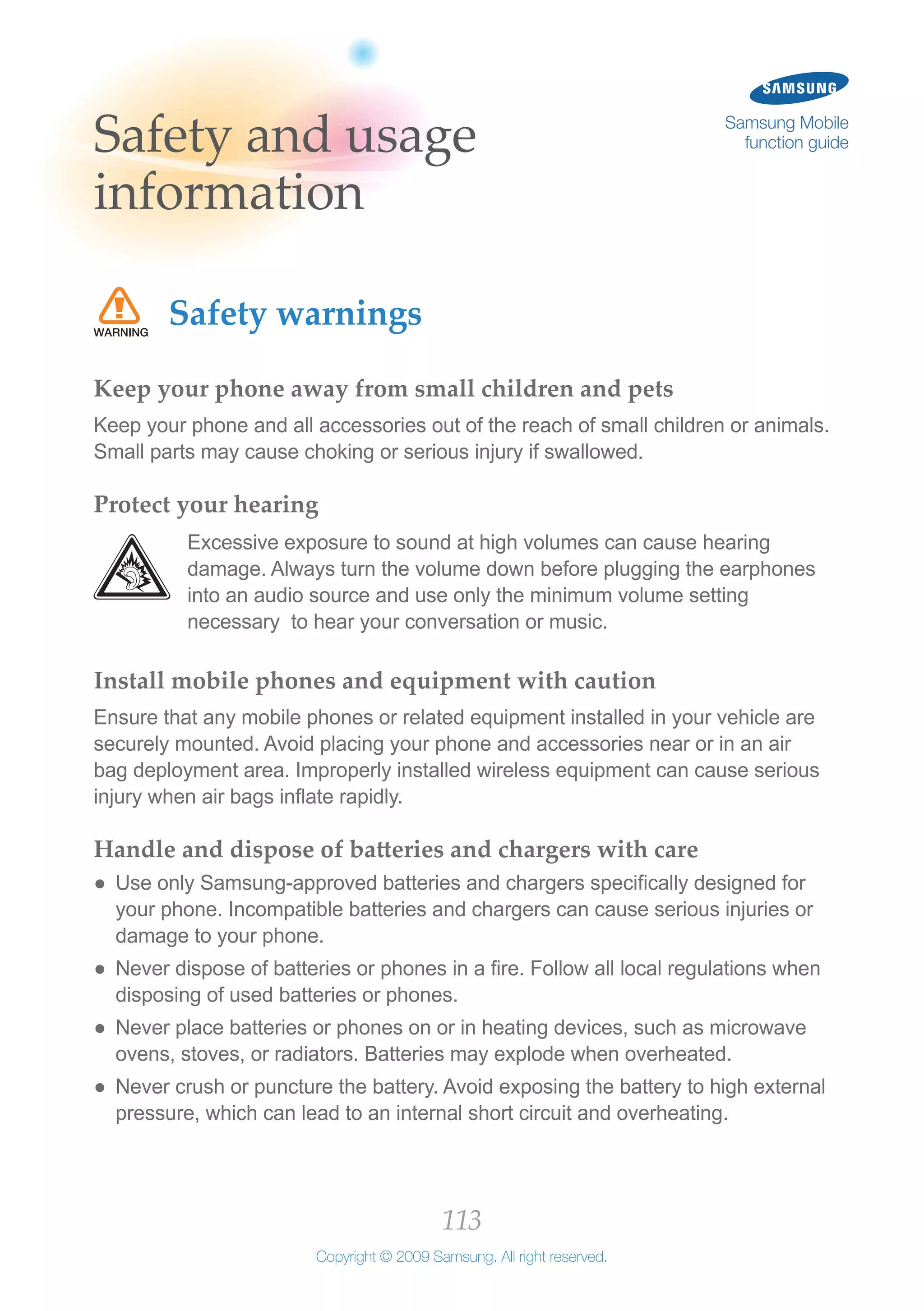 113
Copyright © 2009 Samsung. All right reserved.
Samsung Mobile
function guideSafety and usage
information
Safety warnings
Keep your phone away from small children and pets
Keep your phone and all accessories out of the reach of small children or animals.
Small parts may cause choking or serious injury if swallowed.
Protect your hearing
Excessive exposure to sound at high volumes can cause hearing
damage. Always turn the volume down before plugging the earphones
into an audio source and use only the minimum volume setting
necessary to hear your conversation or music.
Install mobile phones and equipment with caution
Ensure that any mobile phones or related equipment installed in your vehicle are
securely mounted. Avoid placing your phone and accessories near or in an air
bag deployment area. Improperly installed wireless equipment can cause serious
injury when air bags inflate rapidly.
Handle and dispose of batteries and chargers with care
Use only Samsung-approved batteries and chargers specifically designed for●●
your phone. Incompatible batteries and chargers can cause serious injuries or
damage to your phone.
Never dispose of batteries or phones in a fire. Follow all local regulations when●●
disposing of used batteries or phones.
Never place batteries or phones on or in heating devices, such as microwave●●
ovens, stoves, or radiators. Batteries may explode when overheated.
Never crush or puncture the battery. Avoid exposing the battery to high external●●
pressure, which can lead to an internal short circuit and overheating.
 