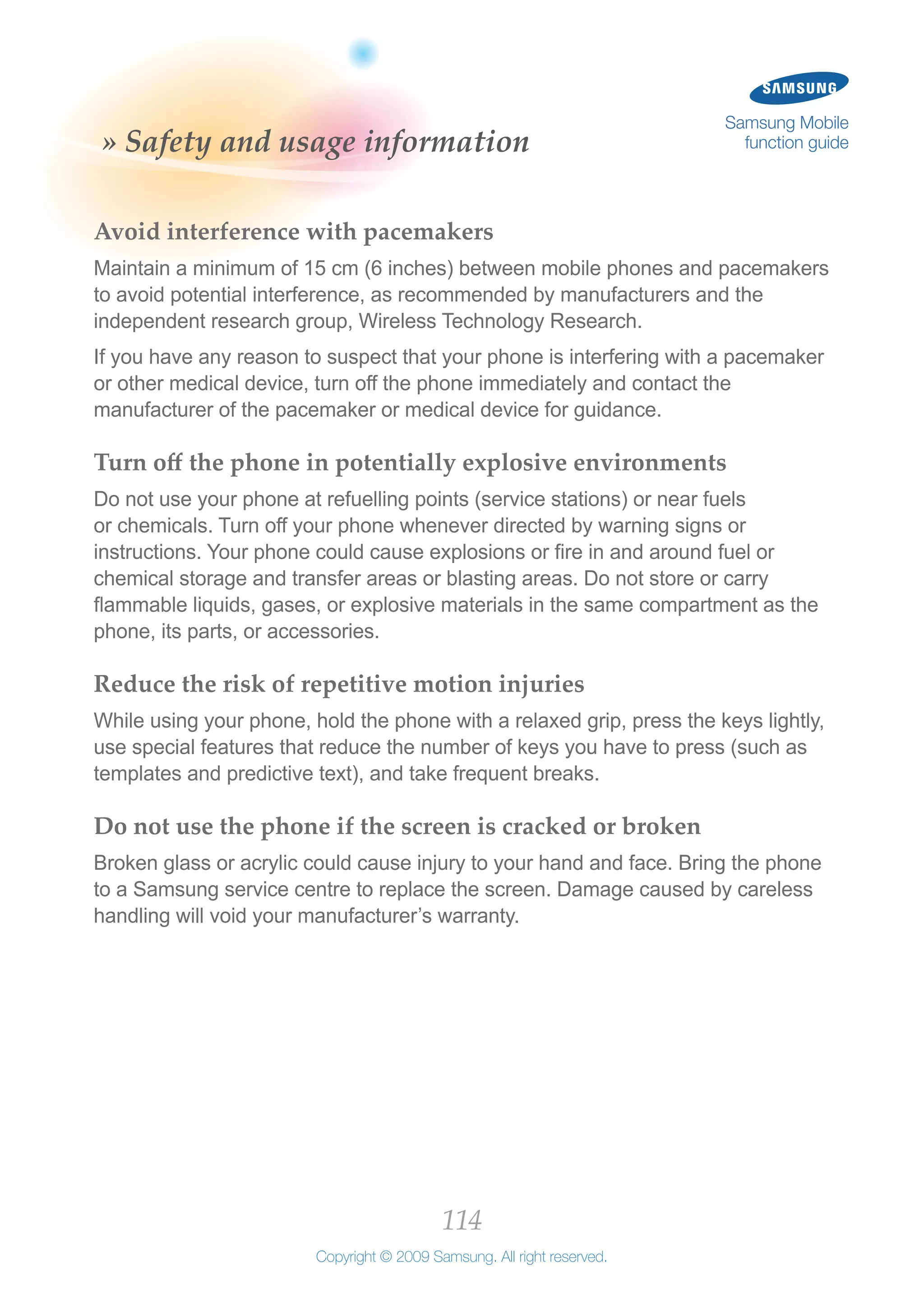 114
Copyright © 2009 Samsung. All right reserved.
Samsung Mobile
function guide» Safety and usage information
Avoid interference with pacemakers
Maintain a minimum of 15 cm (6 inches) between mobile phones and pacemakers
to avoid potential interference, as recommended by manufacturers and the
independent research group, Wireless Technology Research.
If you have any reason to suspect that your phone is interfering with a pacemaker
or other medical device, turn off the phone immediately and contact the
manufacturer of the pacemaker or medical device for guidance.
Turn off the phone in potentially explosive environments
Do not use your phone at refuelling points (service stations) or near fuels
or chemicals. Turn off your phone whenever directed by warning signs or
instructions. Your phone could cause explosions or fire in and around fuel or
chemical storage and transfer areas or blasting areas. Do not store or carry
flammable liquids, gases, or explosive materials in the same compartment as the
phone, its parts, or accessories.
Reduce the risk of repetitive motion injuries
While using your phone, hold the phone with a relaxed grip, press the keys lightly,
use special features that reduce the number of keys you have to press (such as
templates and predictive text), and take frequent breaks.
Do not use the phone if the screen is cracked or broken
Broken glass or acrylic could cause injury to your hand and face. Bring the phone
to a Samsung service centre to replace the screen. Damage caused by careless
handling will void your manufacturer’s warranty.
 