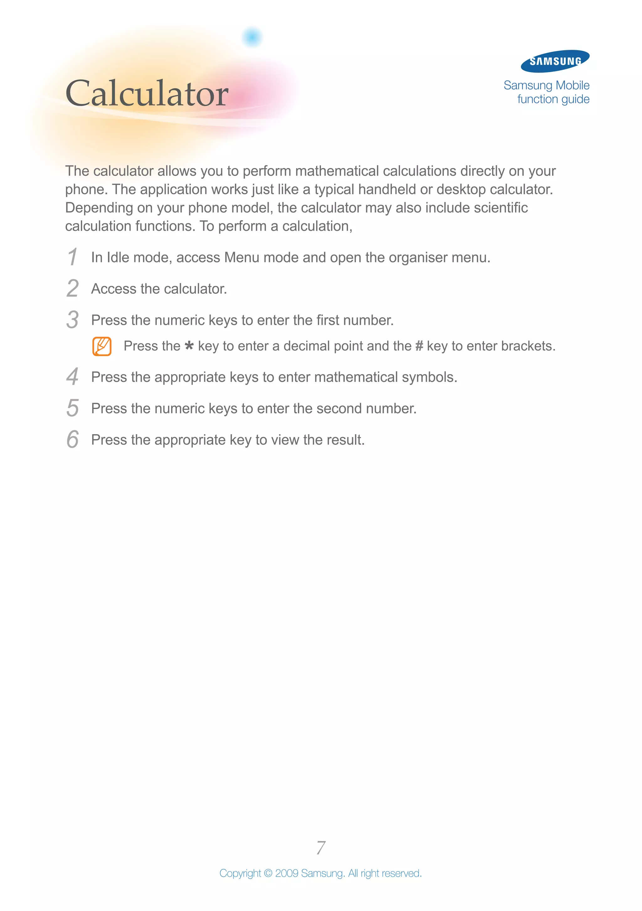 7
Copyright © 2009 Samsung. All right reserved.
Samsung Mobile
function guideCalculator
The calculator allows you to perform mathematical calculations directly on your
phone. The application works just like a typical handheld or desktop calculator.
Depending on your phone model, the calculator may also include scientific
calculation functions. To perform a calculation,
In Idle mode, access Menu mode and open the organiser menu.1	
Access the calculator.2	
Press the numeric keys to enter the first number.3	
Press theNN
*key to enter a decimal point and the # key to enter brackets.
Press the appropriate keys to enter mathematical symbols.4	
Press the numeric keys to enter the second number.5	
Press the appropriate key to view the result.6	
 