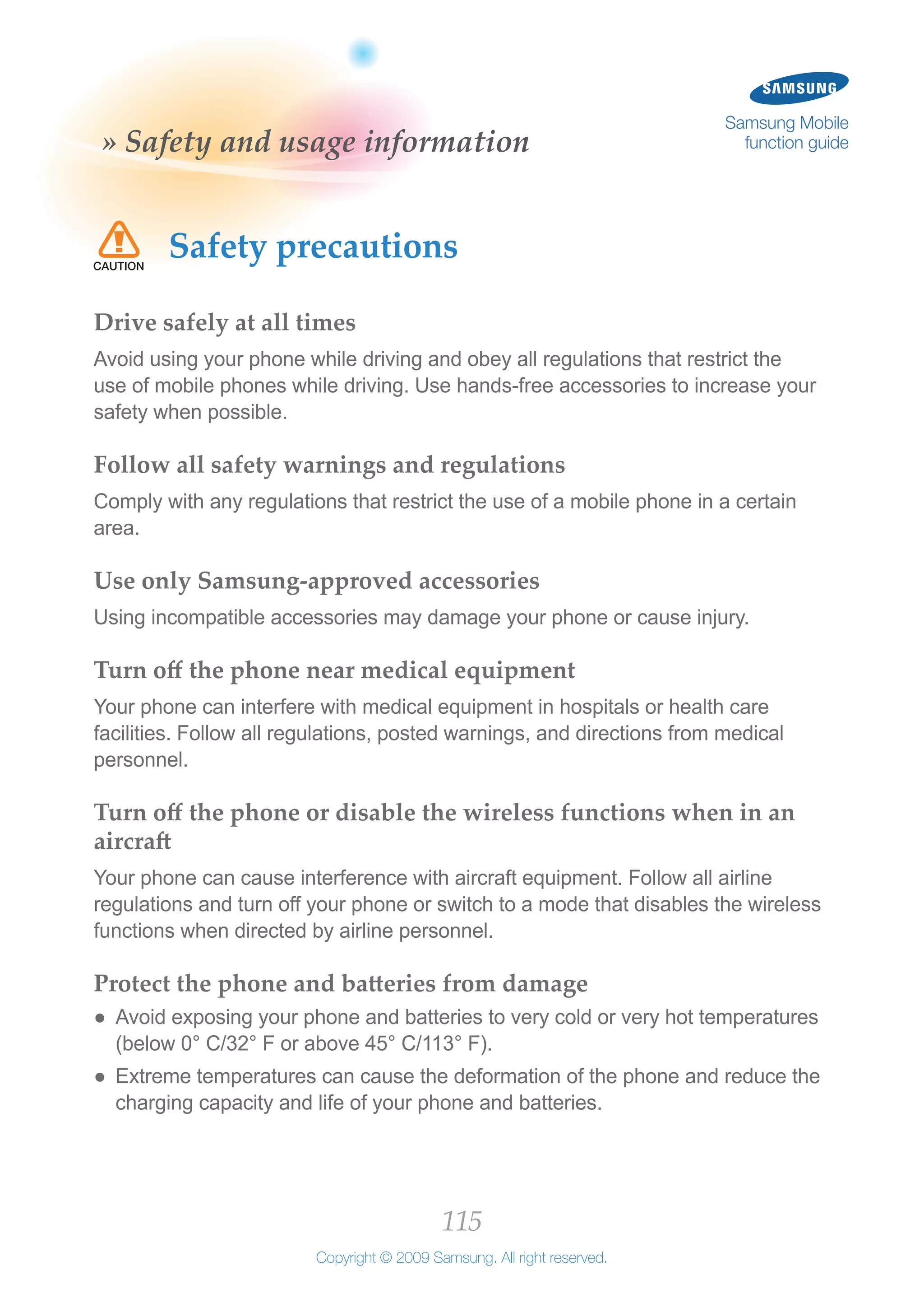 115
Copyright © 2009 Samsung. All right reserved.
Samsung Mobile
function guide» Safety and usage information
Safety precautions
Drive safely at all times
Avoid using your phone while driving and obey all regulations that restrict the
use of mobile phones while driving. Use hands-free accessories to increase your
safety when possible.
Follow all safety warnings and regulations
Comply with any regulations that restrict the use of a mobile phone in a certain
area.
Use only Samsung-approved accessories
Using incompatible accessories may damage your phone or cause injury.
Turn off the phone near medical equipment
Your phone can interfere with medical equipment in hospitals or health care
facilities. Follow all regulations, posted warnings, and directions from medical
personnel.
Turn off the phone or disable the wireless functions when in an
aircraft
Your phone can cause interference with aircraft equipment. Follow all airline
regulations and turn off your phone or switch to a mode that disables the wireless
functions when directed by airline personnel.
Protect the phone and batteries from damage
Avoid exposing your phone and batteries to very cold or very hot temperatures●●
(below 0° C/32° F or above 45° C/113° F).
Extreme temperatures can cause the deformation of the phone and reduce the●●
charging capacity and life of your phone and batteries.
 
