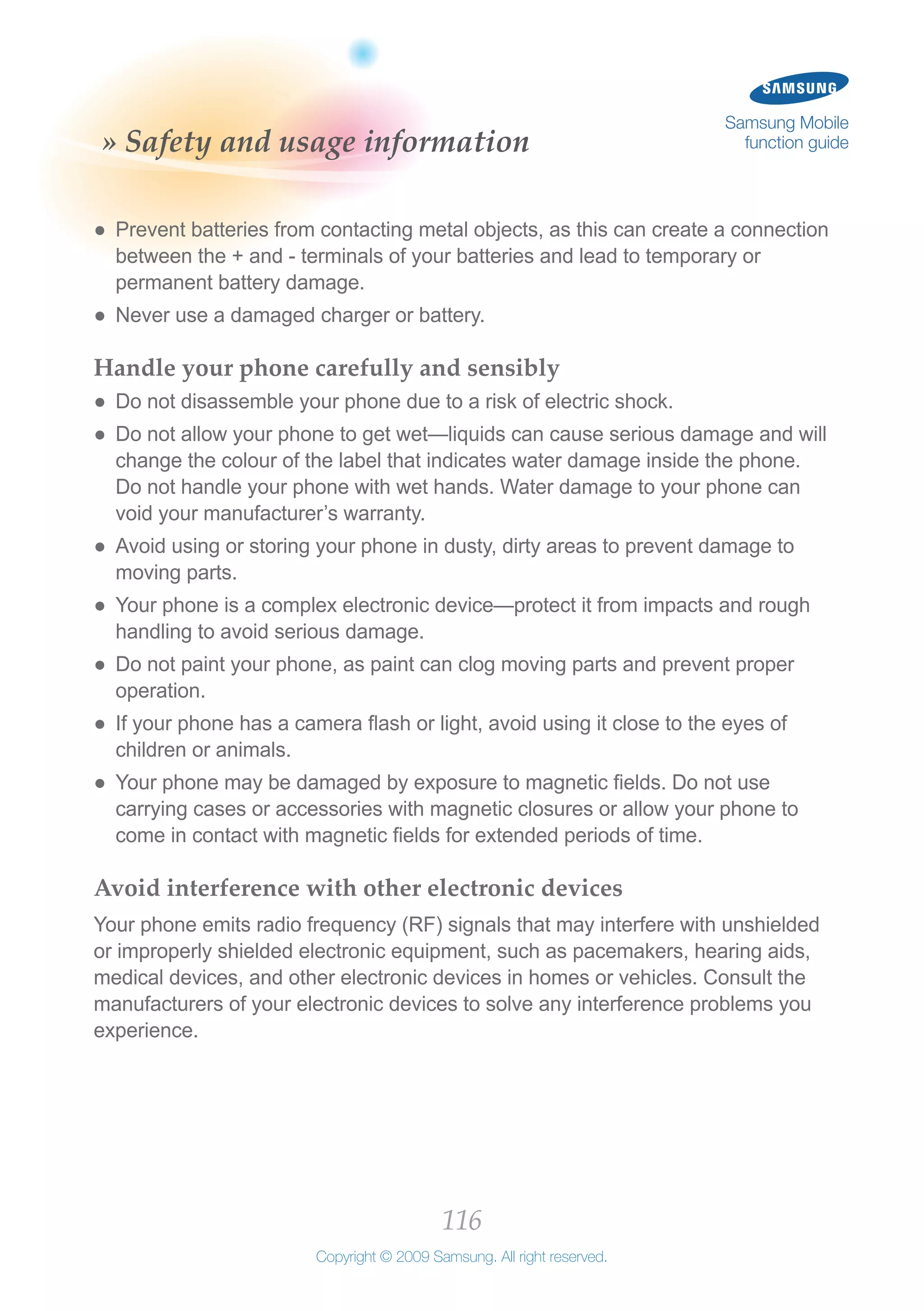 116
Copyright © 2009 Samsung. All right reserved.
Samsung Mobile
function guide» Safety and usage information
Prevent batteries from contacting metal objects, as this can create a connection●●
between the + and - terminals of your batteries and lead to temporary or
permanent battery damage.
Never use a damaged charger or battery.●●
Handle your phone carefully and sensibly
Do not disassemble your phone due to a risk of electric shock.●●
Do not allow your phone to get wet—liquids can cause serious damage and will●●
change the colour of the label that indicates water damage inside the phone.
Do not handle your phone with wet hands. Water damage to your phone can
void your manufacturer’s warranty.
Avoid using or storing your phone in dusty, dirty areas to prevent damage to●●
moving parts.
Your phone is a complex electronic device—protect it from impacts and rough●●
handling to avoid serious damage.
Do not paint your phone, as paint can clog moving parts and prevent proper●●
operation.
If your phone has a camera flash or light, avoid using it close to the eyes of●●
children or animals.
Your phone may be damaged by exposure to magnetic fields. Do not use●●
carrying cases or accessories with magnetic closures or allow your phone to
come in contact with magnetic fields for extended periods of time.
Avoid interference with other electronic devices
Your phone emits radio frequency (RF) signals that may interfere with unshielded
or improperly shielded electronic equipment, such as pacemakers, hearing aids,
medical devices, and other electronic devices in homes or vehicles. Consult the
manufacturers of your electronic devices to solve any interference problems you
experience.
 