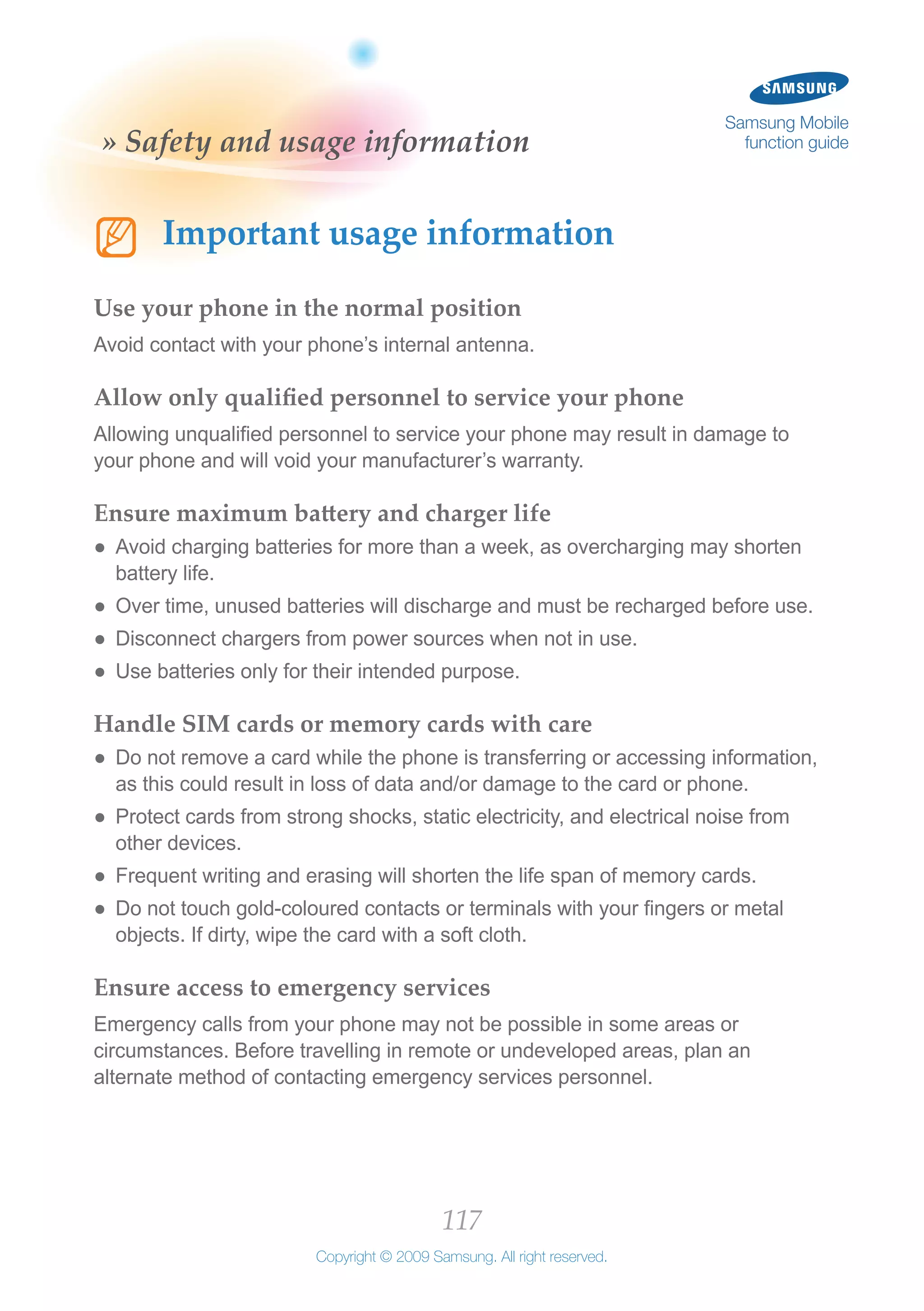 117
Copyright © 2009 Samsung. All right reserved.
Samsung Mobile
function guide» Safety and usage information
NN Important usage information
Use your phone in the normal position
Avoid contact with your phone’s internal antenna.
Allow only qualified personnel to service your phone
Allowing unqualified personnel to service your phone may result in damage to
your phone and will void your manufacturer’s warranty.
Ensure maximum battery and charger life
Avoid charging batteries for more than a week, as overcharging may shorten●●
battery life.
Over time, unused batteries will discharge and must be recharged before use.●●
Disconnect chargers from power sources when not in use.●●
Use batteries only for their intended purpose.●●
Handle SIM cards or memory cards with care
Do not remove a card while the phone is transferring or accessing information,●●
as this could result in loss of data and/or damage to the card or phone.
Protect cards from strong shocks, static electricity, and electrical noise from●●
other devices.
Frequent writing and erasing will shorten the life span of memory cards.●●
Do not touch gold-coloured contacts or terminals with your fingers or metal●●
objects. If dirty, wipe the card with a soft cloth.
Ensure access to emergency services
Emergency calls from your phone may not be possible in some areas or
circumstances. Before travelling in remote or undeveloped areas, plan an
alternate method of contacting emergency services personnel.
 