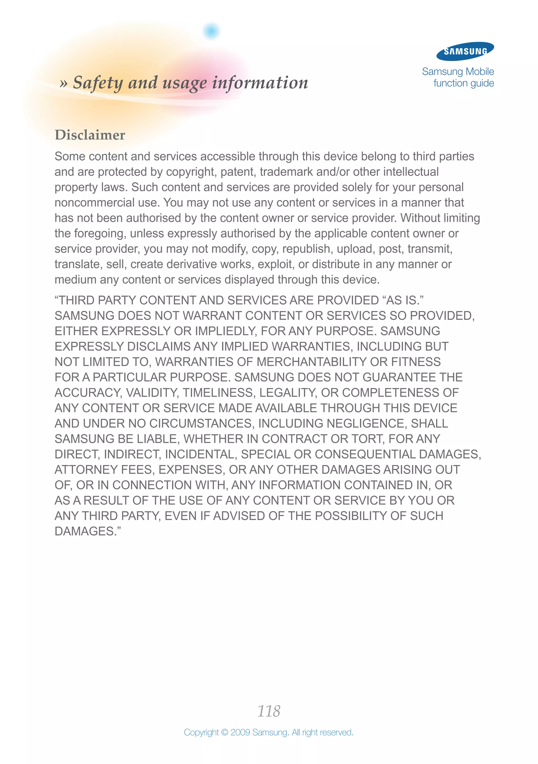 118
Copyright © 2009 Samsung. All right reserved.
Samsung Mobile
function guide» Safety and usage information
Disclaimer
Some content and services accessible through this device belong to third parties
and are protected by copyright, patent, trademark and/or other intellectual
property laws. Such content and services are provided solely for your personal
noncommercial use. You may not use any content or services in a manner that
has not been authorised by the content owner or service provider. Without limiting
the foregoing, unless expressly authorised by the applicable content owner or
service provider, you may not modify, copy, republish, upload, post, transmit,
translate, sell, create derivative works, exploit, or distribute in any manner or
medium any content or services displayed through this device.
“THIRD PARTY CONTENT AND SERVICES ARE PROVIDED “AS IS.”
SAMSUNG DOES NOT WARRANT CONTENT OR SERVICES SO PROVIDED,
EITHER EXPRESSLY OR IMPLIEDLY, FOR ANY PURPOSE. SAMSUNG
EXPRESSLY DISCLAIMS ANY IMPLIED WARRANTIES, INCLUDING BUT
NOT LIMITED TO, WARRANTIES OF MERCHANTABILITY OR FITNESS
FOR A PARTICULAR PURPOSE. SAMSUNG DOES NOT GUARANTEE THE
ACCURACY, VALIDITY, TIMELINESS, LEGALITY, OR COMPLETENESS OF
ANY CONTENT OR SERVICE MADE AVAILABLE THROUGH THIS DEVICE
AND UNDER NO CIRCUMSTANCES, INCLUDING NEGLIGENCE, SHALL
SAMSUNG BE LIABLE, WHETHER IN CONTRACT OR TORT, FOR ANY
DIRECT, INDIRECT, INCIDENTAL, SPECIAL OR CONSEQUENTIAL DAMAGES,
ATTORNEY FEES, EXPENSES, OR ANY OTHER DAMAGES ARISING OUT
OF, OR IN CONNECTION WITH, ANY INFORMATION CONTAINED IN, OR
AS A RESULT OF THE USE OF ANY CONTENT OR SERVICE BY YOU OR
ANY THIRD PARTY, EVEN IF ADVISED OF THE POSSIBILITY OF SUCH
DAMAGES.”
 