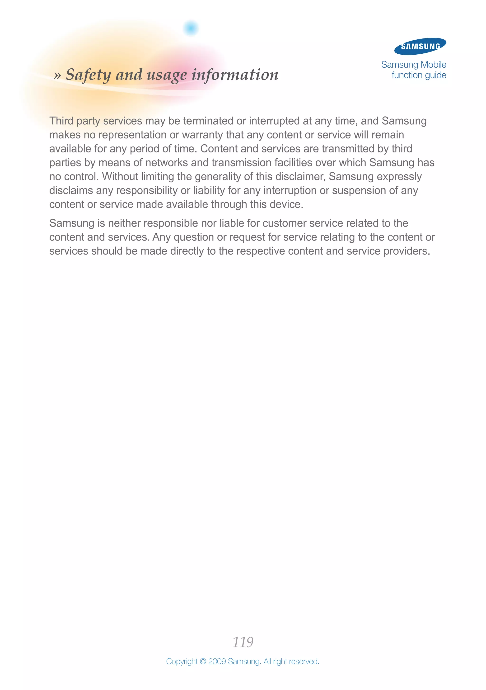 119
Copyright © 2009 Samsung. All right reserved.
Samsung Mobile
function guide» Safety and usage information
Third party services may be terminated or interrupted at any time, and Samsung
makes no representation or warranty that any content or service will remain
available for any period of time. Content and services are transmitted by third
parties by means of networks and transmission facilities over which Samsung has
no control. Without limiting the generality of this disclaimer, Samsung expressly
disclaims any responsibility or liability for any interruption or suspension of any
content or service made available through this device.
Samsung is neither responsible nor liable for customer service related to the
content and services. Any question or request for service relating to the content or
services should be made directly to the respective content and service providers.
 