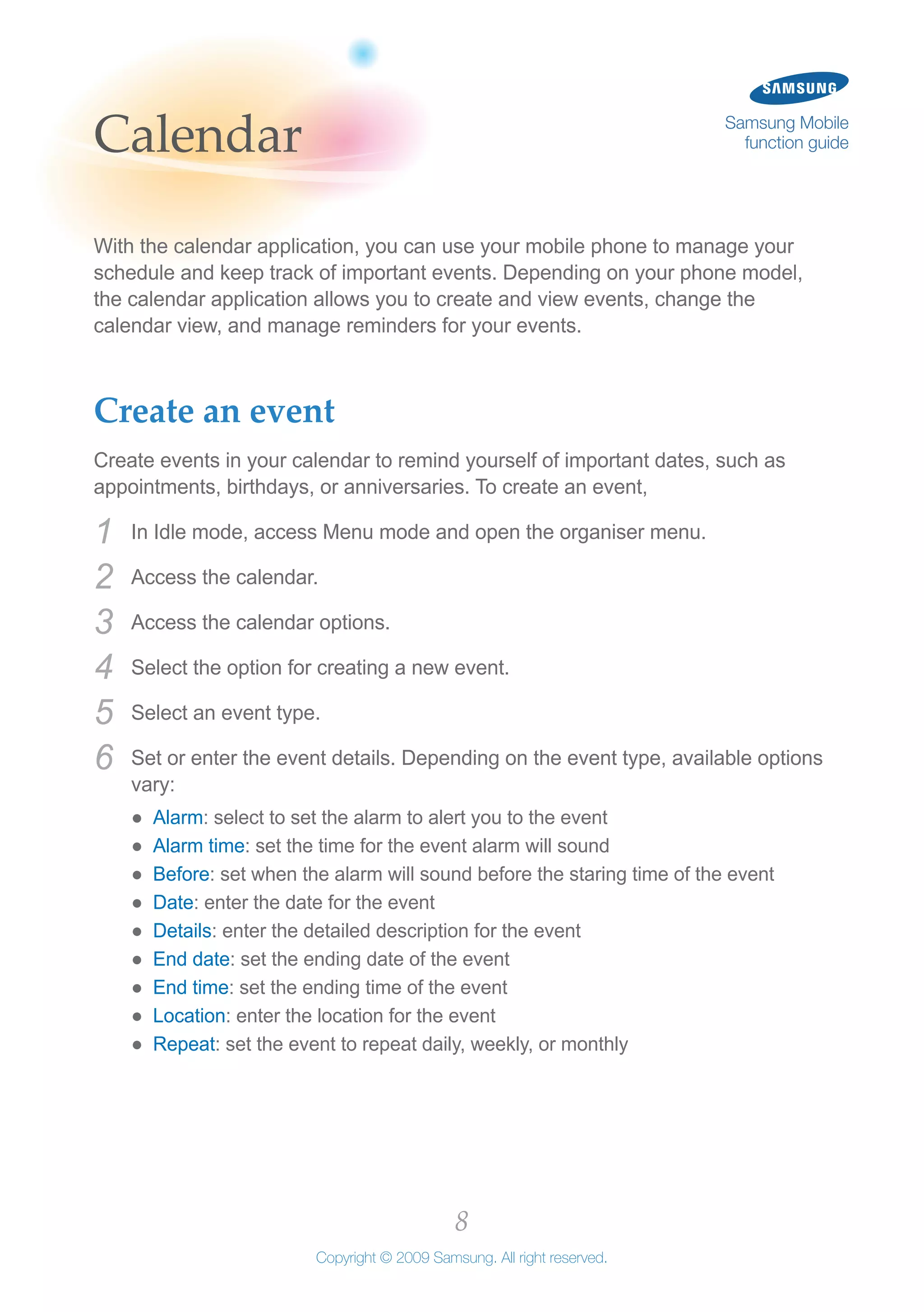 8
Copyright © 2009 Samsung. All right reserved.
Samsung Mobile
function guideCalendar
With the calendar application, you can use your mobile phone to manage your
schedule and keep track of important events. Depending on your phone model,
the calendar application allows you to create and view events, change the
calendar view, and manage reminders for your events.
Create an event
Create events in your calendar to remind yourself of important dates, such as
appointments, birthdays, or anniversaries. To create an event,
In Idle mode, access Menu mode and open the organiser menu.1	
Access the calendar.2	
Access the calendar options.3	
Select the option for creating a new event.4	
Select an event type.5	
Set or enter the event details. Depending on the event type, available options6	
vary:
Alarm●● : select to set the alarm to alert you to the event
Alarm time●● : set the time for the event alarm will sound
Before●● : set when the alarm will sound before the staring time of the event
Date●● : enter the date for the event
Details●● : enter the detailed description for the event
End date●● : set the ending date of the event
End time●● : set the ending time of the event
Location●● : enter the location for the event
Repeat●● : set the event to repeat daily, weekly, or monthly
 