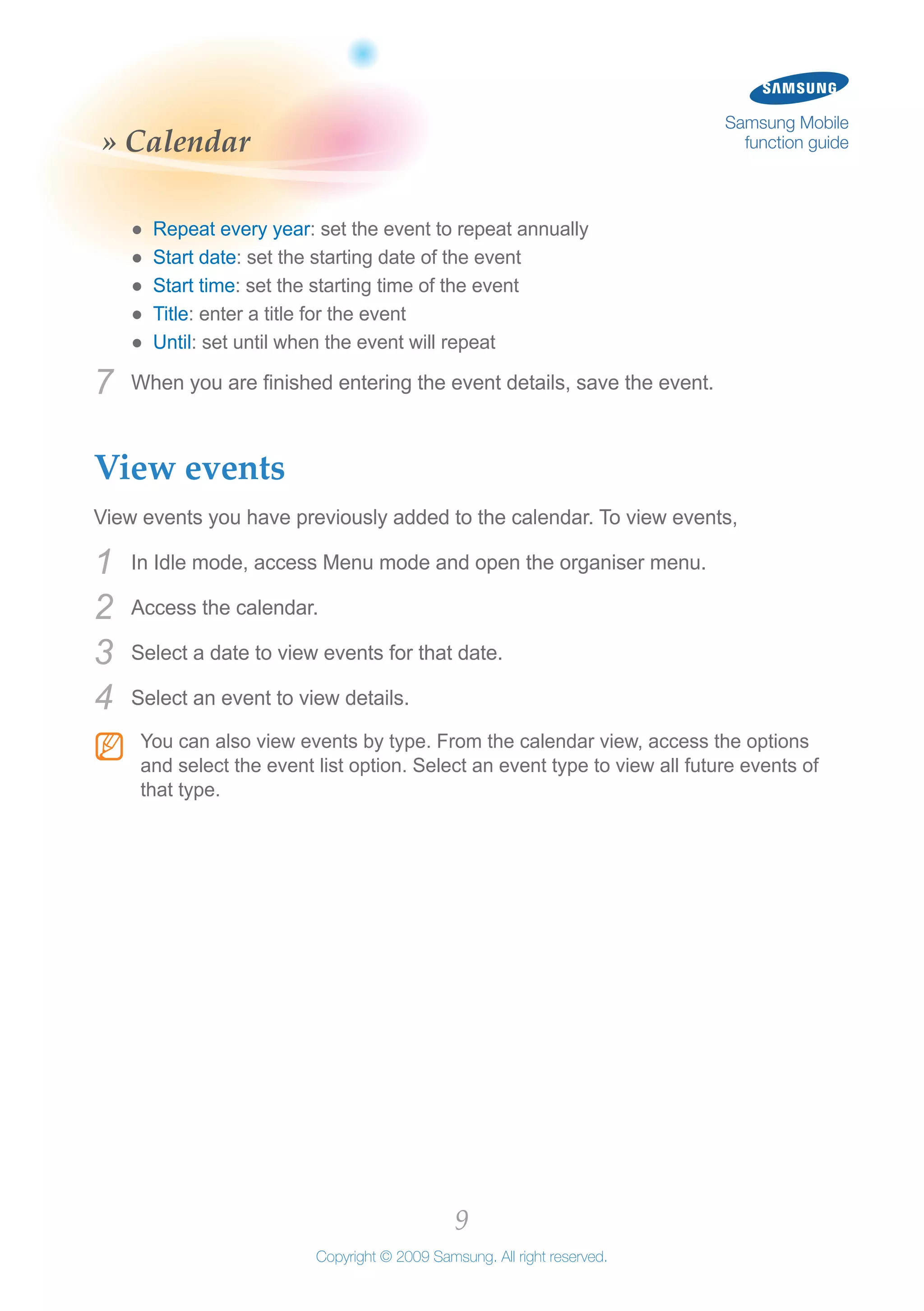 9
Copyright © 2009 Samsung. All right reserved.
Samsung Mobile
function guide» Calendar
Repeat every year●● : set the event to repeat annually
Start date●● : set the starting date of the event
Start time●● : set the starting time of the event
Title●● : enter a title for the event
Until●● : set until when the event will repeat
When you are finished entering the event details, save the event.7	
View events
View events you have previously added to the calendar. To view events,
In Idle mode, access Menu mode and open the organiser menu.1	
Access the calendar.2	
Select a date to view events for that date.3	
Select an event to view details.4	
You can also view events by type. From the calendar view, access the optionsNN
and select the event list option. Select an event type to view all future events of
that type.
 