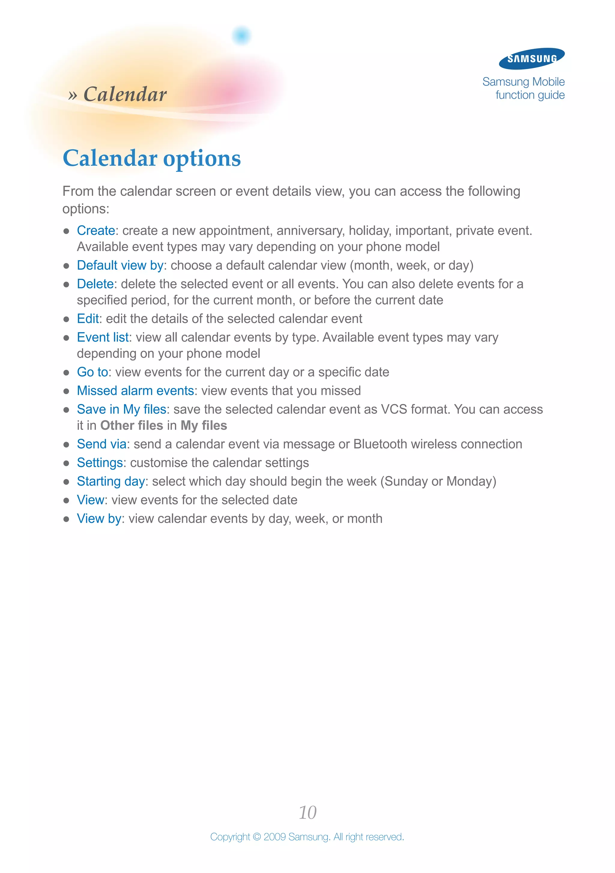 10
Copyright © 2009 Samsung. All right reserved.
Samsung Mobile
function guide» Calendar
Calendar options
From the calendar screen or event details view, you can access the following
options:
Create●● : create a new appointment, anniversary, holiday, important, private event.
Available event types may vary depending on your phone model
Default view by●● : choose a default calendar view (month, week, or day)
Delete●● : delete the selected event or all events. You can also delete events for a
specified period, for the current month, or before the current date
Edit●● : edit the details of the selected calendar event
Event list●● : view all calendar events by type. Available event types may vary
depending on your phone model
Go to●● : view events for the current day or a specific date
Missed alarm events●● : view events that you missed
Save in My files●● : save the selected calendar event as VCS format. You can access
it in Other files in My files
Send via●● : send a calendar event via message or Bluetooth wireless connection
Settings●● : customise the calendar settings
Starting day●● : select which day should begin the week (Sunday or Monday)
View●● : view events for the selected date
View by●● : view calendar events by day, week, or month
 