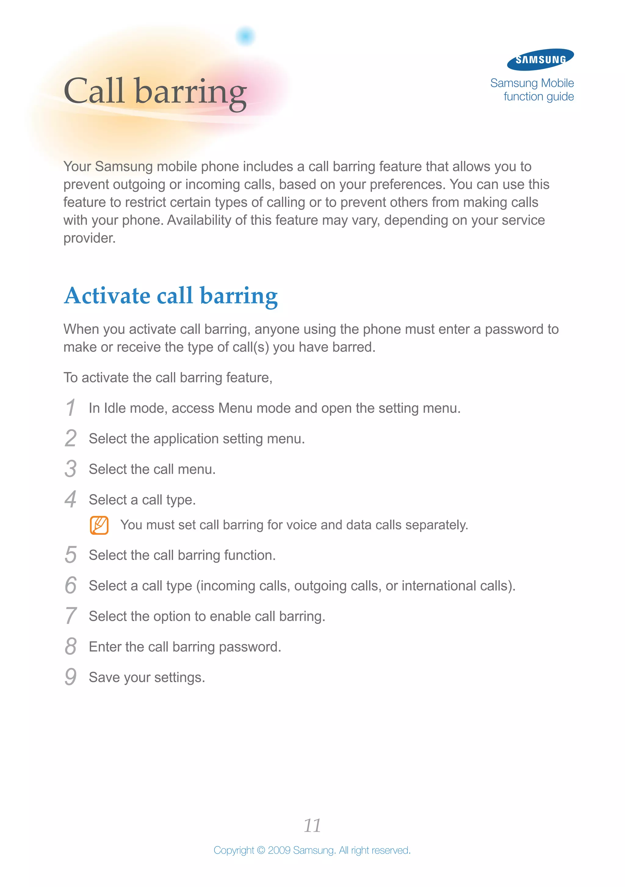 11
Copyright © 2009 Samsung. All right reserved.
Samsung Mobile
function guideCall barring
Your Samsung mobile phone includes a call barring feature that allows you to
prevent outgoing or incoming calls, based on your preferences. You can use this
feature to restrict certain types of calling or to prevent others from making calls
with your phone. Availability of this feature may vary, depending on your service
provider.
Activate call barring
When you activate call barring, anyone using the phone must enter a password to
make or receive the type of call(s) you have barred.
To activate the call barring feature,
In Idle mode, access Menu mode and open the setting menu.1	
Select the application setting menu.2	
Select the call menu.3	
Select a call type.4	
You must set call barring for voice and data calls separately.NN
Select the call barring function.5	
Select a call type (incoming calls, outgoing calls, or international calls).6	
Select the option to enable call barring.7	
Enter the call barring password.8	
Save your settings.9	
 