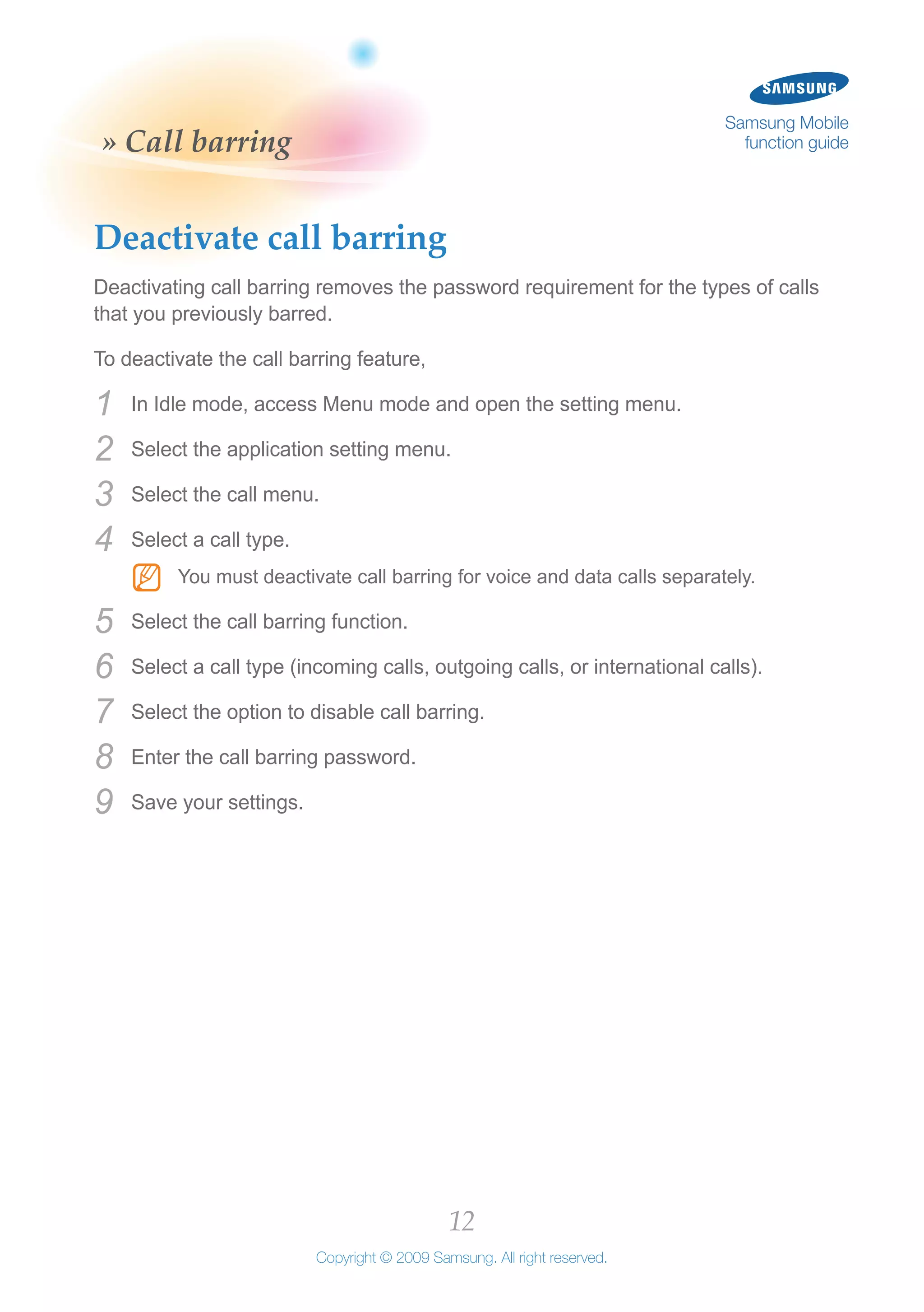 12
Copyright © 2009 Samsung. All right reserved.
Samsung Mobile
function guide» Call barring
Deactivate call barring
Deactivating call barring removes the password requirement for the types of calls
that you previously barred.
To deactivate the call barring feature,
In Idle mode, access Menu mode and open the setting menu.1	
Select the application setting menu.2	
Select the call menu.3	
Select a call type.4	
You must deactivate call barring for voice and data calls separately.NN
Select the call barring function.5	
Select a call type (incoming calls, outgoing calls, or international calls).6	
Select the option to disable call barring.7	
Enter the call barring password.8	
Save your settings.9	
 