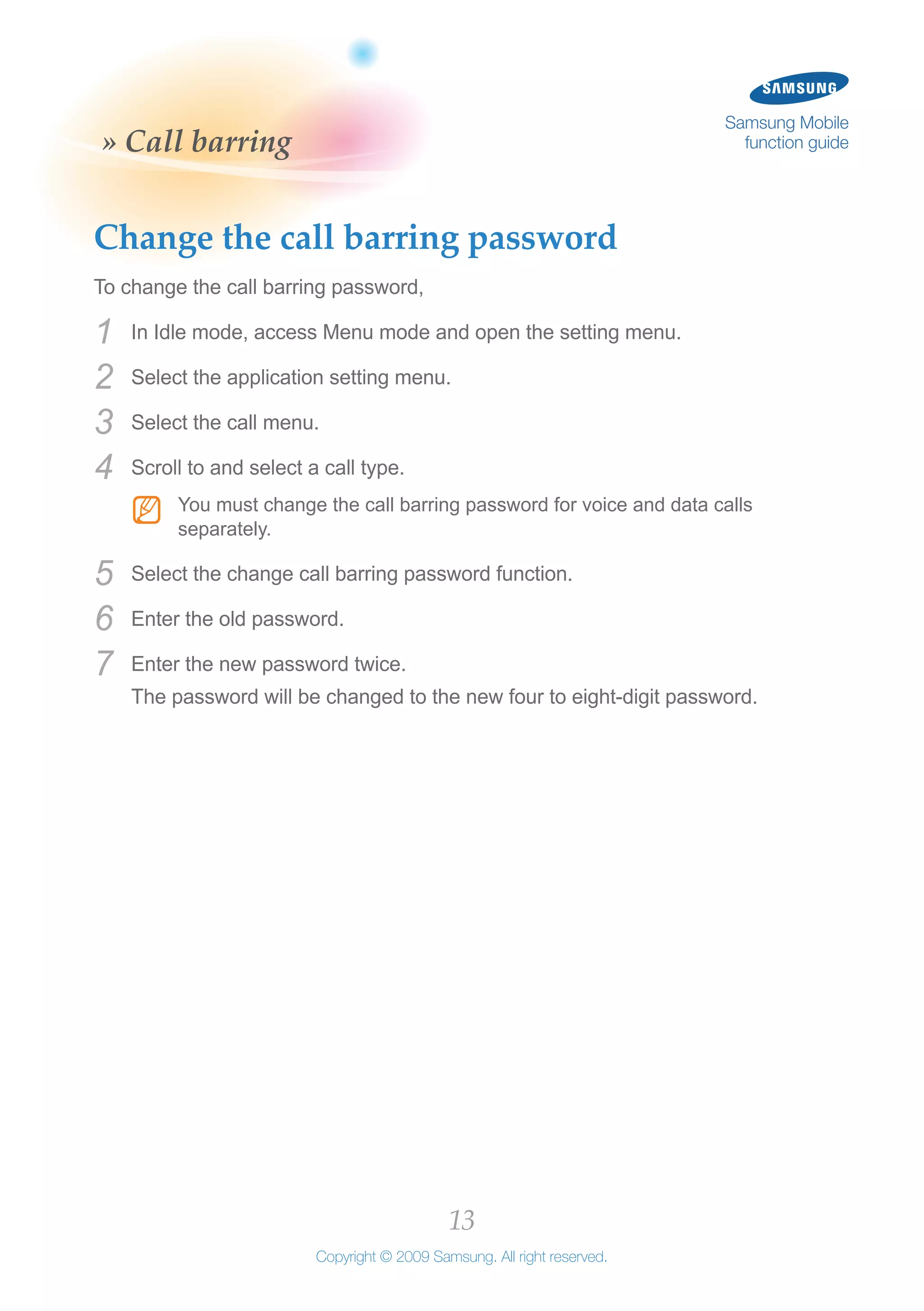 13
Copyright © 2009 Samsung. All right reserved.
Samsung Mobile
function guide» Call barring
Change the call barring password
To change the call barring password,
In Idle mode, access Menu mode and open the setting menu.1	
Select the application setting menu.2	
Select the call menu.3	
Scroll to and select a call type.4	
You must change the call barring password for voice and data callsNN
separately.
Select the change call barring password function.5	
Enter the old password.6	
Enter the new password twice.7	
The password will be changed to the new four to eight-digit password.
 