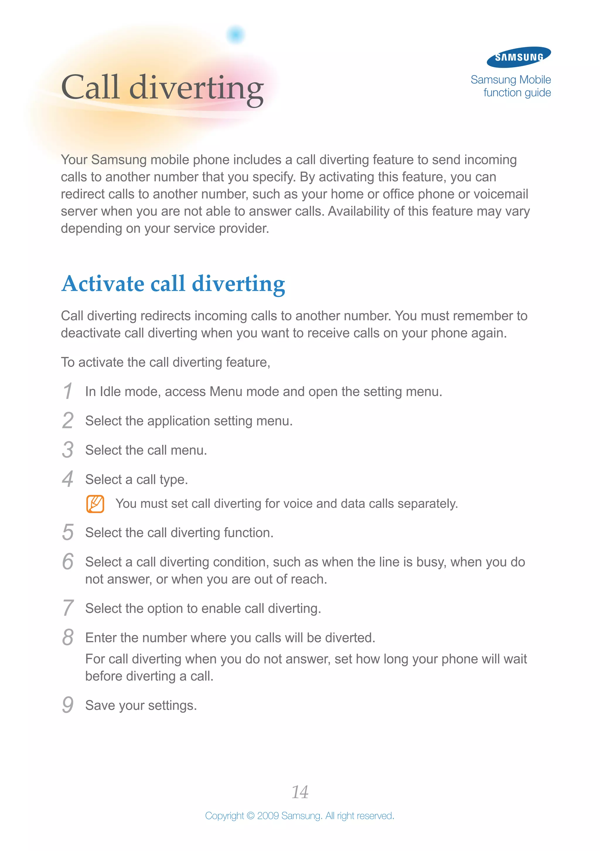 14
Copyright © 2009 Samsung. All right reserved.
Samsung Mobile
function guideCall diverting
Your Samsung mobile phone includes a call diverting feature to send incoming
calls to another number that you specify. By activating this feature, you can
redirect calls to another number, such as your home or office phone or voicemail
server when you are not able to answer calls. Availability of this feature may vary
depending on your service provider.
Activate call diverting
Call diverting redirects incoming calls to another number. You must remember to
deactivate call diverting when you want to receive calls on your phone again.
To activate the call diverting feature,
In Idle mode, access Menu mode and open the setting menu.1	
Select the application setting menu.2	
Select the call menu.3	
Select a call type.4	
You must set call diverting for voice and data calls separately.NN
Select the call diverting function.5	
Select a call diverting condition, such as when the line is busy, when you do6	
not answer, or when you are out of reach.
Select the option to enable call diverting.7	
Enter the number where you calls will be diverted.8	
For call diverting when you do not answer, set how long your phone will wait
before diverting a call.
Save your settings.9	
 