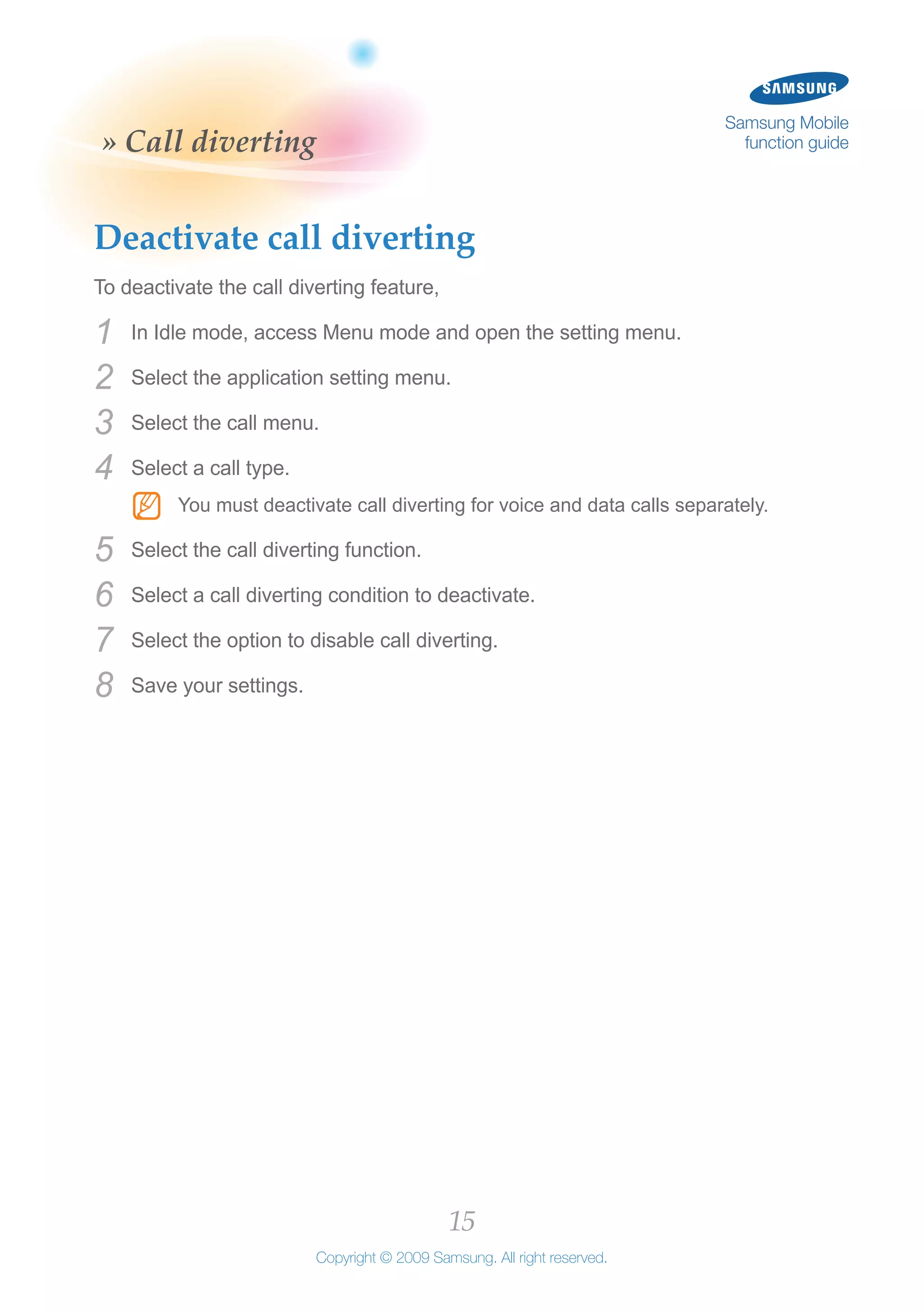 15
Copyright © 2009 Samsung. All right reserved.
Samsung Mobile
function guide» Call diverting
Deactivate call diverting
To deactivate the call diverting feature,
In Idle mode, access Menu mode and open the setting menu.1	
Select the application setting menu.2	
Select the call menu.3	
Select a call type.4	
You must deactivate call diverting for voice and data calls separately.NN
Select the call diverting function.5	
Select a call diverting condition to deactivate.6	
Select the option to disable call diverting.7	
Save your settings.8	
 