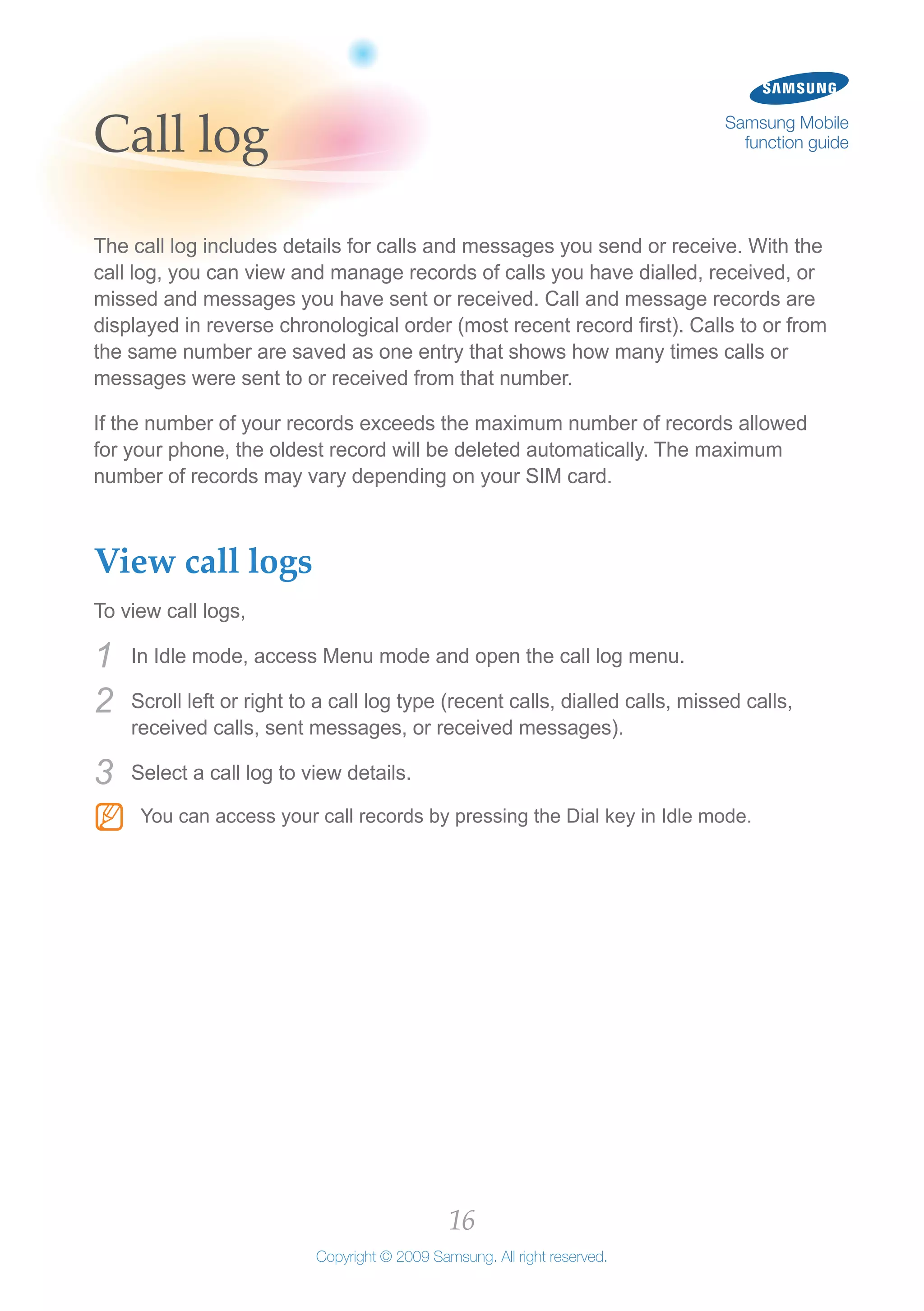 16
Copyright © 2009 Samsung. All right reserved.
Samsung Mobile
function guideCall log
The call log includes details for calls and messages you send or receive. With the
call log, you can view and manage records of calls you have dialled, received, or
missed and messages you have sent or received. Call and message records are
displayed in reverse chronological order (most recent record first). Calls to or from
the same number are saved as one entry that shows how many times calls or
messages were sent to or received from that number.
If the number of your records exceeds the maximum number of records allowed
for your phone, the oldest record will be deleted automatically. The maximum
number of records may vary depending on your SIM card.
View call logs
To view call logs,
In Idle mode, access Menu mode and open the call log menu.1	
Scroll left or right to a call log type (recent calls, dialled calls, missed calls,2	
received calls, sent messages, or received messages).
Select a call log to view details.3	
You can access your call records by pressing the Dial key in Idle mode.NN
 