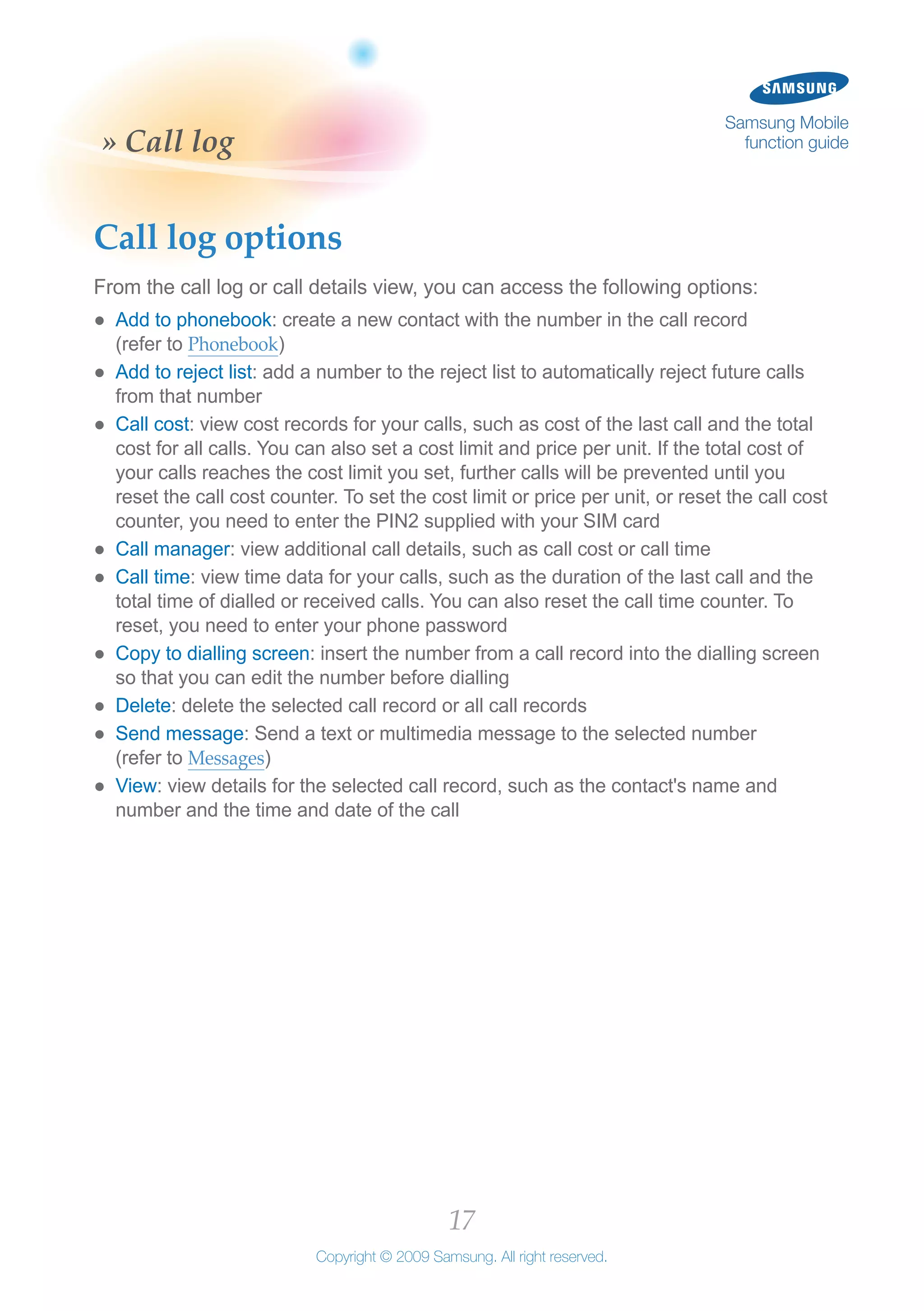 17
Copyright © 2009 Samsung. All right reserved.
Samsung Mobile
function guide» Call log
Call log options
From the call log or call details view, you can access the following options:
Add to phonebook●● : create a new contact with the number in the call record
(refer to Phonebook)
Add to reject list●● : add a number to the reject list to automatically reject future calls
from that number
Call cost●● : view cost records for your calls, such as cost of the last call and the total
cost for all calls. You can also set a cost limit and price per unit. If the total cost of
your calls reaches the cost limit you set, further calls will be prevented until you
reset the call cost counter. To set the cost limit or price per unit, or reset the call cost
counter, you need to enter the PIN2 supplied with your SIM card
Call manager●● : view additional call details, such as call cost or call time
Call time●● : view time data for your calls, such as the duration of the last call and the
total time of dialled or received calls. You can also reset the call time counter. To
reset, you need to enter your phone password
Copy to dialling screen●● : insert the number from a call record into the dialling screen
so that you can edit the number before dialling
Delete●● : delete the selected call record or all call records
Send message●● : Send a text or multimedia message to the selected number
(refer to Messages)
View●● : view details for the selected call record, such as the contact's name and
number and the time and date of the call
 