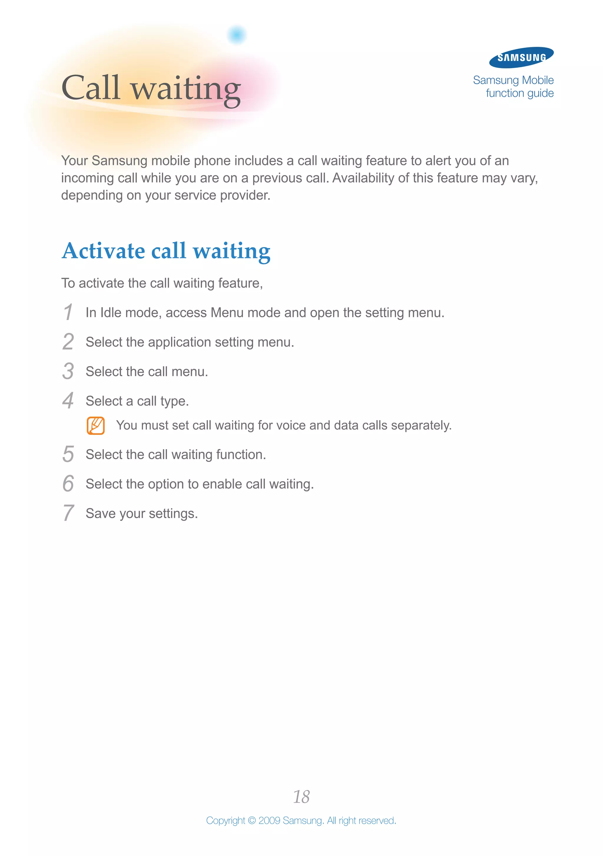 18
Copyright © 2009 Samsung. All right reserved.
Samsung Mobile
function guideCall waiting
Your Samsung mobile phone includes a call waiting feature to alert you of an
incoming call while you are on a previous call. Availability of this feature may vary,
depending on your service provider.
Activate call waiting
To activate the call waiting feature,
In Idle mode, access Menu mode and open the setting menu.1	
Select the application setting menu.2	
Select the call menu.3	
Select a call type.4	
You must set call waiting for voice and data calls separately.NN
Select the call waiting function.5	
Select the option to enable call waiting.6	
Save your settings.7	
 