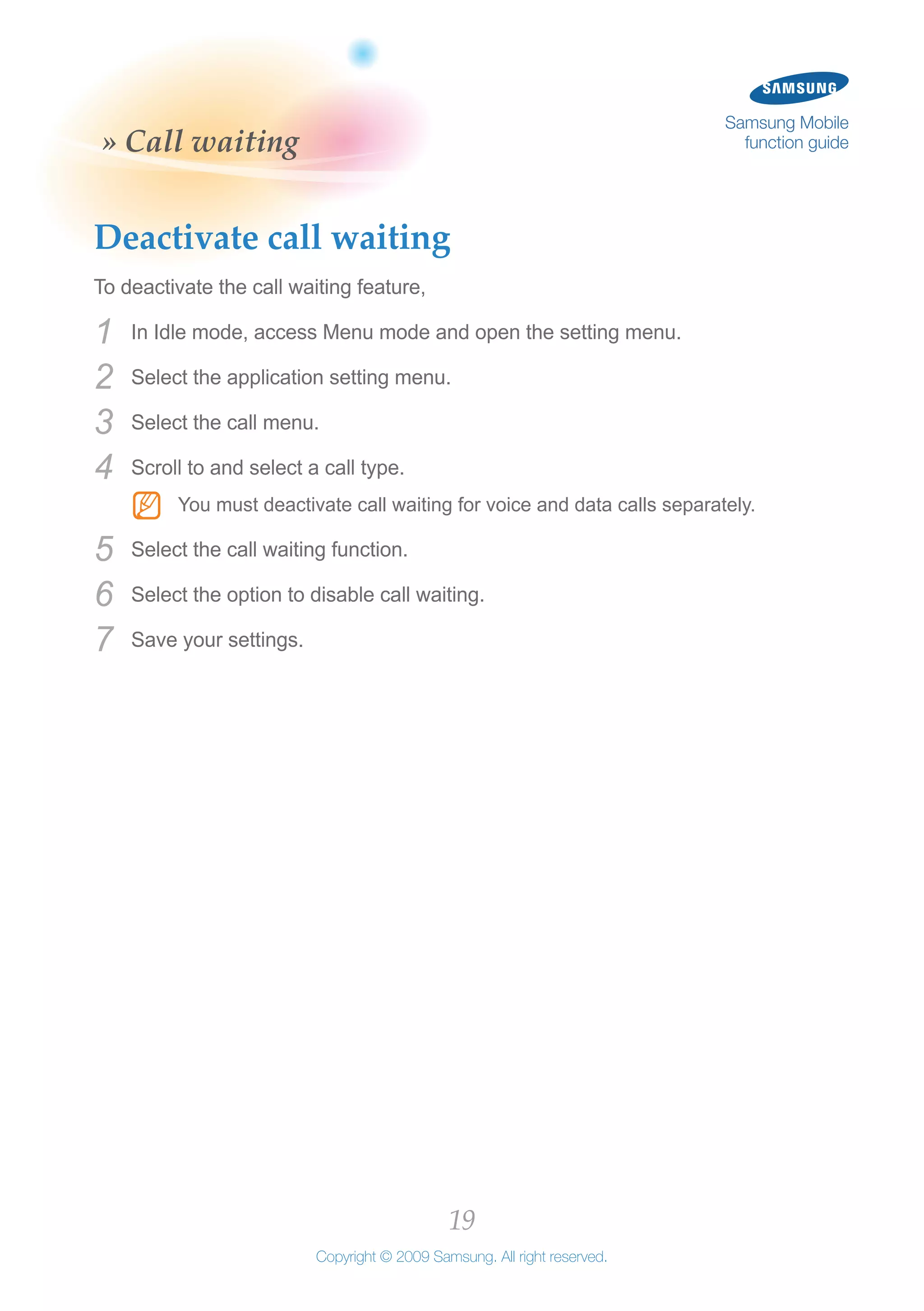 19
Copyright © 2009 Samsung. All right reserved.
Samsung Mobile
function guide» Call waiting
Deactivate call waiting
To deactivate the call waiting feature,
In Idle mode, access Menu mode and open the setting menu.1	
Select the application setting menu.2	
Select the call menu.3	
Scroll to and select a call type.4	
You must deactivate call waiting for voice and data calls separately.NN
Select the call waiting function.5	
Select the option to disable call waiting.6	
Save your settings.7	
 