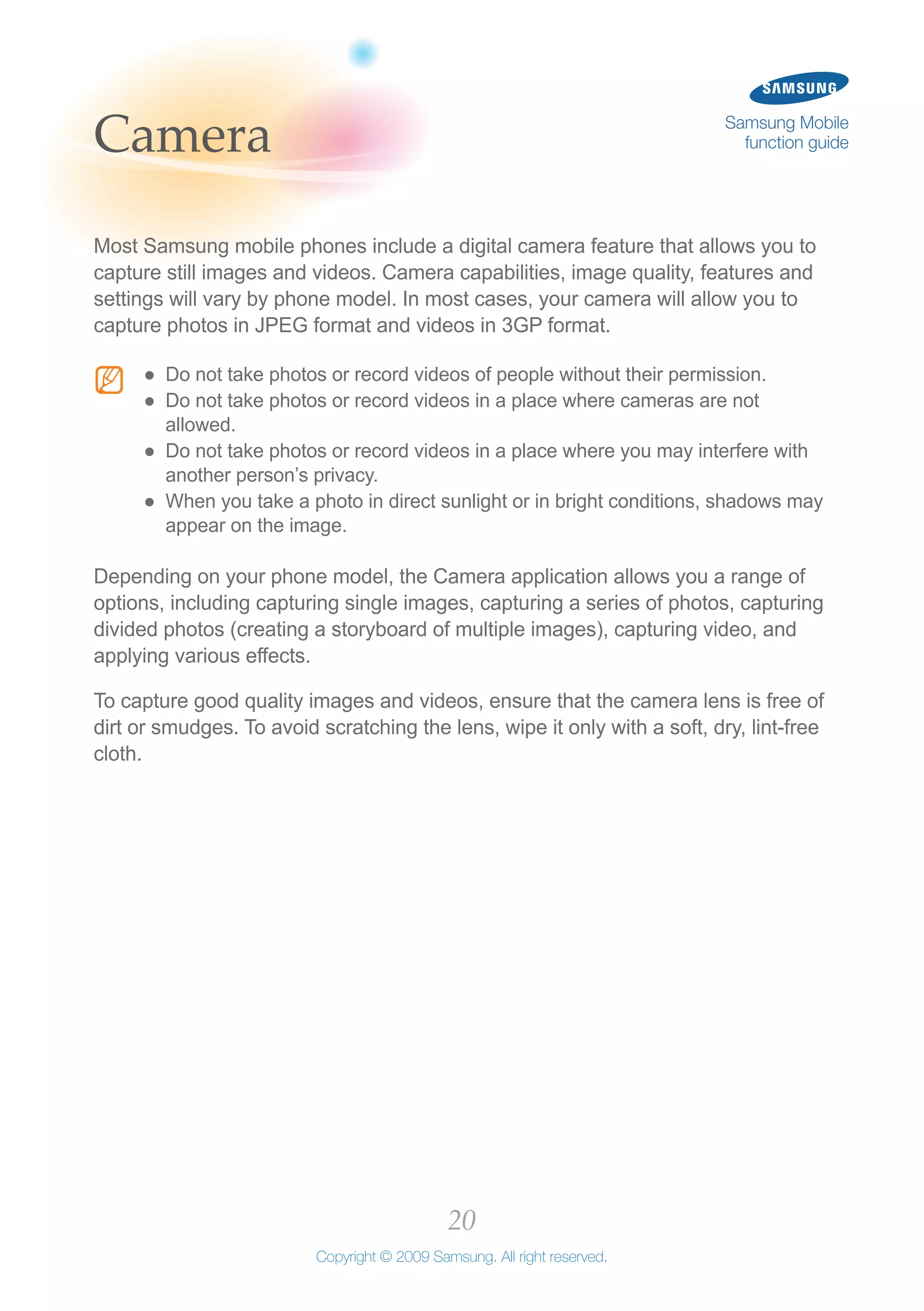 20
Copyright © 2009 Samsung. All right reserved.
Samsung Mobile
function guideCamera
Most Samsung mobile phones include a digital camera feature that allows you to
capture still images and videos. Camera capabilities, image quality, features and
settings will vary by phone model. In most cases, your camera will allow you to
capture photos in JPEG format and videos in 3GP format.
N Do not take photos or record videos of people without their permission.●●
Do not take photos or record videos in a place where cameras are not●●
allowed.
Do not take photos or record videos in a place where you may interfere with●●
another person’s privacy.
When you take a photo in direct sunlight or in bright conditions, shadows may●●
appear on the image.
Depending on your phone model, the Camera application allows you a range of
options, including capturing single images, capturing a series of photos, capturing
divided photos (creating a storyboard of multiple images), capturing video, and
applying various effects.
To capture good quality images and videos, ensure that the camera lens is free of
dirt or smudges. To avoid scratching the lens, wipe it only with a soft, dry, lint-free
cloth.
 
