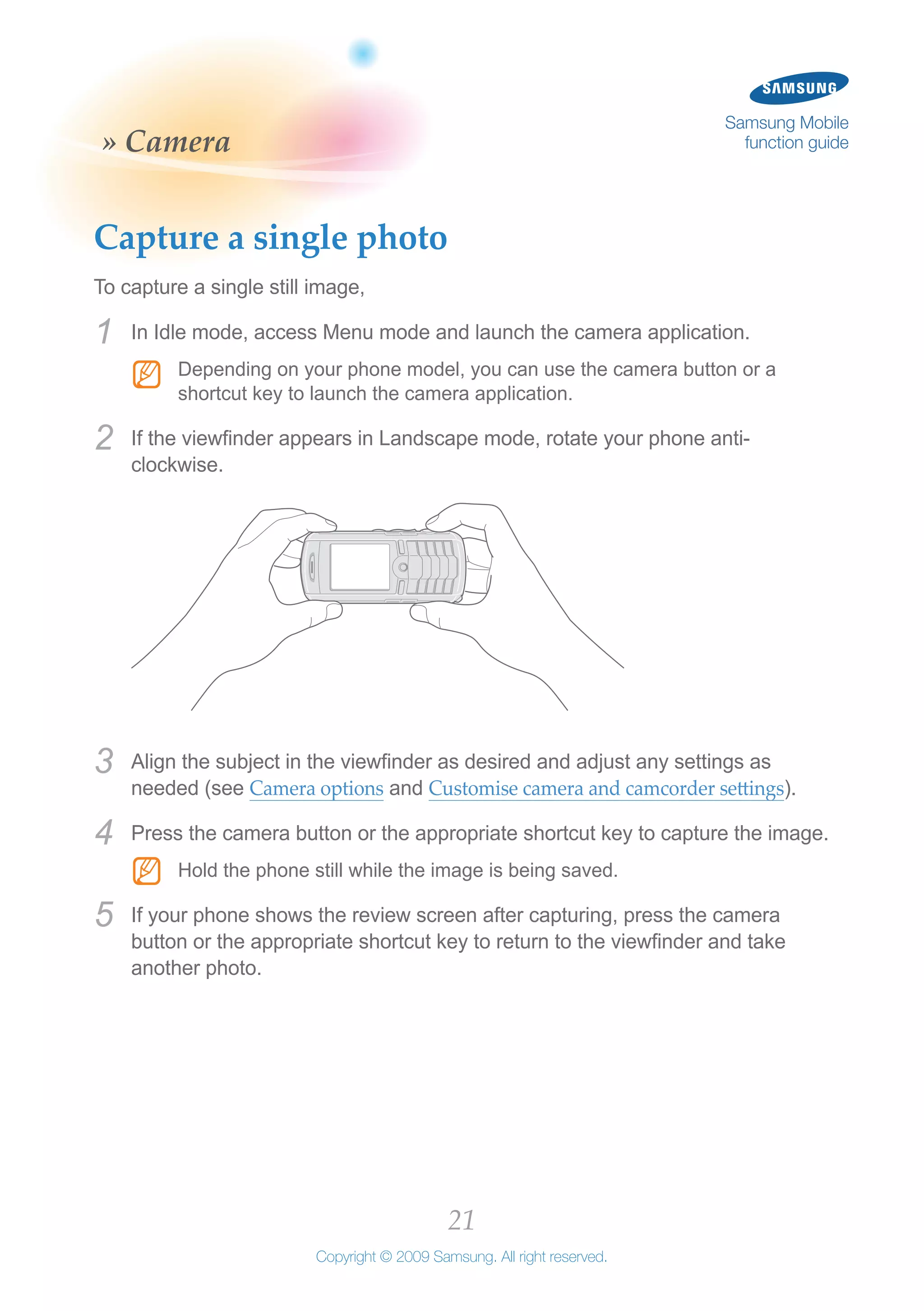 21
Copyright © 2009 Samsung. All right reserved.
Samsung Mobile
function guide» Camera
Capture a single photo
To capture a single still image,
In Idle mode, access Menu mode and launch the camera application.1	
Depending on your phone model, you can use the camera button or aNN
shortcut key to launch the camera application.
If the viewfinder appears in Landscape mode, rotate your phone anti-2	
clockwise.
Align the subject in the viewfinder as desired and adjust any settings as3	
needed (see Camera options and Customise camera and camcorder settings).
Press the camera button or the appropriate shortcut key to capture the image.4	
Hold the phone still while the image is being saved.NN
If your phone shows the review screen after capturing, press the camera5	
button or the appropriate shortcut key to return to the viewfinder and take
another photo.
 