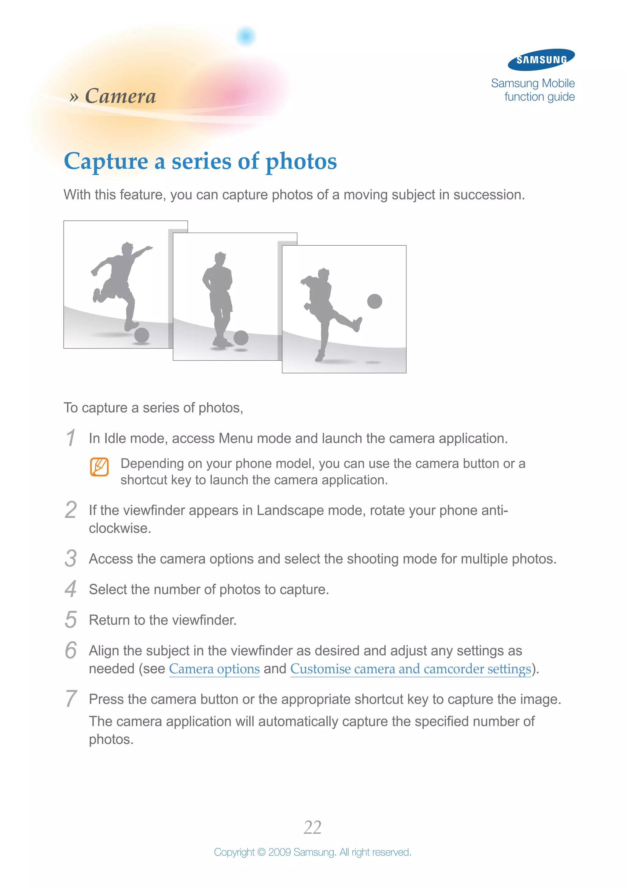 22
Copyright © 2009 Samsung. All right reserved.
Samsung Mobile
function guide» Camera
Capture a series of photos
With this feature, you can capture photos of a moving subject in succession.
To capture a series of photos,
In Idle mode, access Menu mode and launch the camera application.1	
Depending on your phone model, you can use the camera button or aNN
shortcut key to launch the camera application.
If the viewfinder appears in Landscape mode, rotate your phone anti-2	
clockwise.
Access the camera options and select the shooting mode for multiple photos.3	
Select the number of photos to capture.4	
Return to the viewfinder.5	
Align the subject in the viewfinder as desired and adjust any settings as6	
needed (see Camera options and Customise camera and camcorder settings).
Press the camera button or the appropriate shortcut key to capture the image.7	
The camera application will automatically capture the specified number of
photos.
 