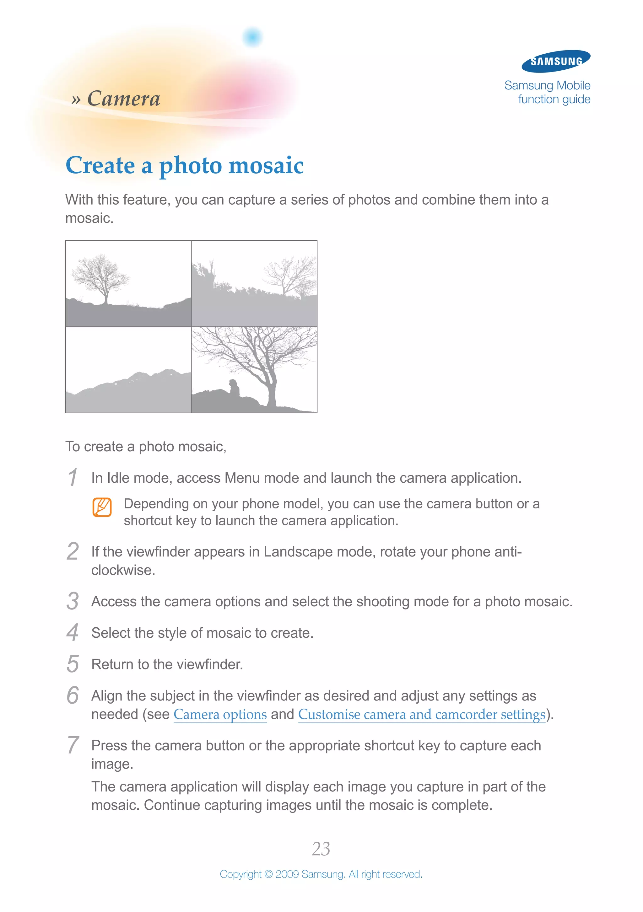 23
Copyright © 2009 Samsung. All right reserved.
Samsung Mobile
function guide» Camera
Create a photo mosaic
With this feature, you can capture a series of photos and combine them into a
mosaic.
To create a photo mosaic,
In Idle mode, access Menu mode and launch the camera application.1	
Depending on your phone model, you can use the camera button or aNN
shortcut key to launch the camera application.
If the viewfinder appears in Landscape mode, rotate your phone anti-2	
clockwise.
Access the camera options and select the shooting mode for a photo mosaic.3	
Select the style of mosaic to create.4	
Return to the viewfinder.5	
Align the subject in the viewfinder as desired and adjust any settings as6	
needed (see Camera options and Customise camera and camcorder settings).
Press the camera button or the appropriate shortcut key to capture each7	
image.
The camera application will display each image you capture in part of the
mosaic. Continue capturing images until the mosaic is complete.
 