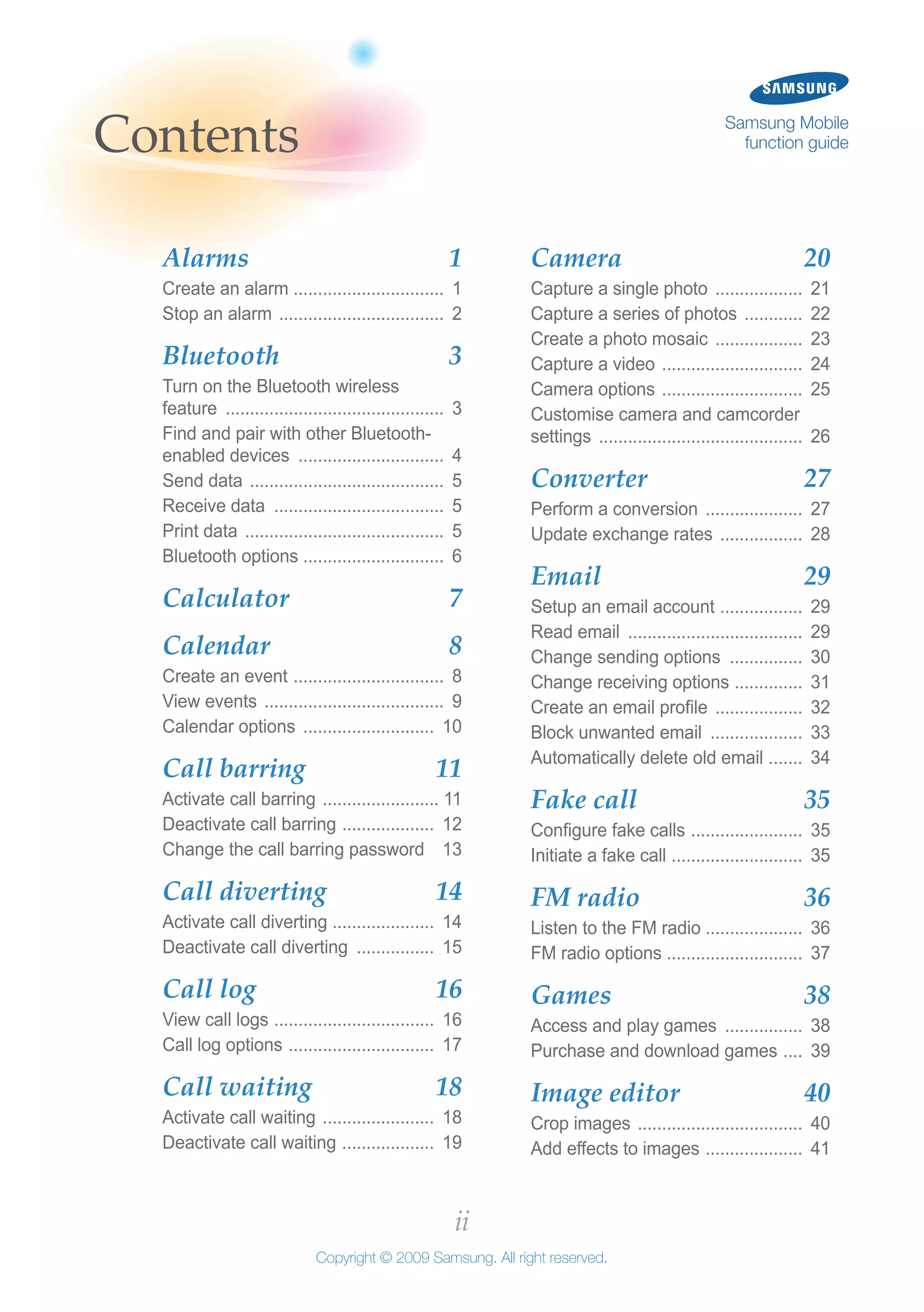 ii
Copyright © 2009 Samsung. All right reserved.
Samsung Mobile
function guide
Camera 	 20
Capture a single photo ................... 21
Capture a series of photos ............. 22
Create a photo mosaic ................... 23
Capture a video .............................. 24
Camera options .............................. 25
Customise camera and camcorder
settings ........................................... 26
Converter 	 27
Perform a conversion ..................... 27
Update exchange rates .................. 28
Email 	 29
Setup an email account .................. 29
Read email ..................................... 29
Change sending options ................ 30
Change receiving options ............... 31
Create an email profile ................... 32
Block unwanted email .................... 33
Automatically delete old email ........ 34
Fake call 	 35
Configure fake calls ........................ 35
Initiate a fake call ............................ 35
FM radio 	 36
Listen to the FM radio .................... 36
FM radio options ............................ 37
Games 	 38
Access and play games ................. 38
Purchase and download games ..... 39
Image editor 	 40
Crop images ................................... 40
Add effects to images ..................... 41
Alarms 	 1
Create an alarm ............................... 1
Stop an alarm ................................... 2
Bluetooth 	 3
Turn on the Bluetooth wireless
feature .............................................. 3
Find and pair with other Bluetooth-
enabled devices ............................... 4
Send data ......................................... 5
Receive data .................................... 5
Print data .......................................... 5
Bluetooth options ............................. 6
Calculator 	 7
Calendar 	 8
Create an event ................................ 8
View events ...................................... 9
Calendar options ............................ 10
Call barring 	 11
Activate call barring ......................... 11
Deactivate call barring .................... 12
Change the call barring password . 13
Call diverting 	 14
Activate call diverting ..................... 14
Deactivate call diverting ................. 15
Call log 	 16
View call logs .................................. 16
Call log options ............................... 17
Call waiting 	 18
Activate call waiting ........................ 18
Deactivate call waiting .................... 19
Contents
 