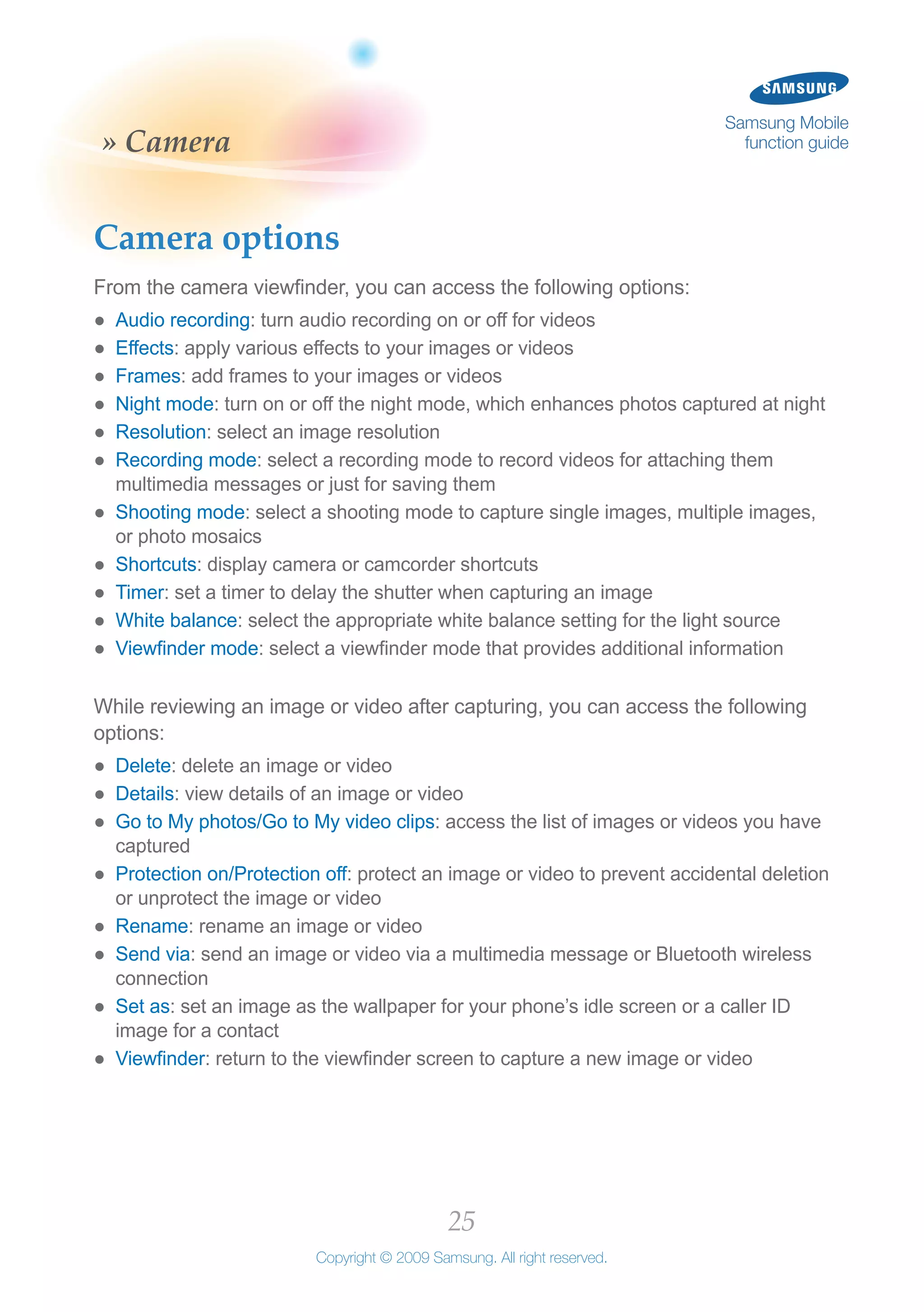 25
Copyright © 2009 Samsung. All right reserved.
Samsung Mobile
function guide» Camera
Camera options
From the camera viewfinder, you can access the following options:
Audio recording●● : turn audio recording on or off for videos
Effects●● : apply various effects to your images or videos
Frames●● : add frames to your images or videos
Night mode●● : turn on or off the night mode, which enhances photos captured at night
Resolution●● : select an image resolution
Recording mode●● : select a recording mode to record videos for attaching them
multimedia messages or just for saving them
Shooting mode●● : select a shooting mode to capture single images, multiple images,
or photo mosaics
Shortcuts●● : display camera or camcorder shortcuts
Timer●● : set a timer to delay the shutter when capturing an image
White balance●● : select the appropriate white balance setting for the light source
Viewfinder mode●● : select a viewfinder mode that provides additional information
While reviewing an image or video after capturing, you can access the following
options:
Delete●● : delete an image or video
Details●● : view details of an image or video
Go to My photos/Go to My video clips●● : access the list of images or videos you have
captured
Protection on/Protection off●● : protect an image or video to prevent accidental deletion
or unprotect the image or video
Rename●● : rename an image or video
Send via●● : send an image or video via a multimedia message or Bluetooth wireless
connection
Set as●● : set an image as the wallpaper for your phone’s idle screen or a caller ID
image for a contact
Viewfinder●● : return to the viewfinder screen to capture a new image or video
 