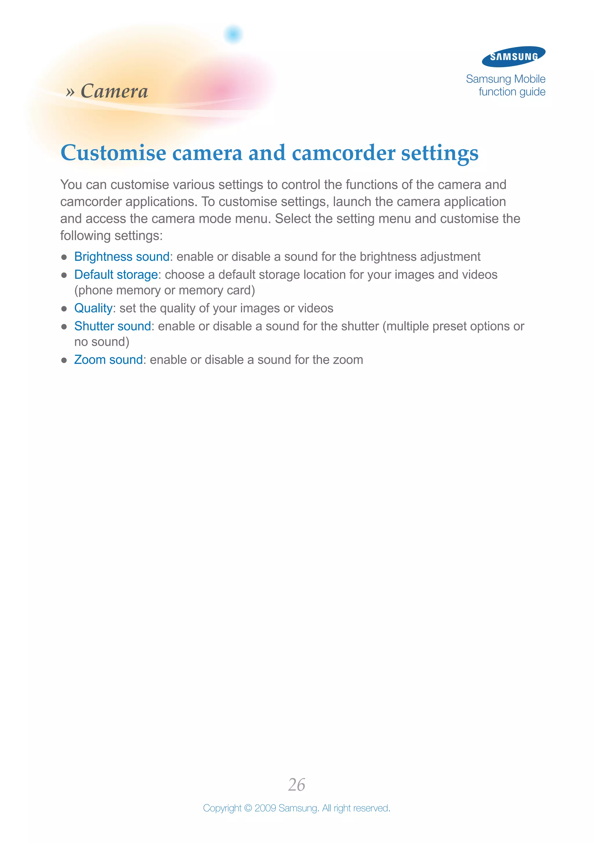 26
Copyright © 2009 Samsung. All right reserved.
Samsung Mobile
function guide» Camera
Customise camera and camcorder settings
You can customise various settings to control the functions of the camera and
camcorder applications. To customise settings, launch the camera application
and access the camera mode menu. Select the setting menu and customise the
following settings:
Brightness sound●● : enable or disable a sound for the brightness adjustment
Default storage●● : choose a default storage location for your images and videos
(phone memory or memory card)
Quality●● : set the quality of your images or videos
Shutter sound●● : enable or disable a sound for the shutter (multiple preset options or
no sound)
Zoom sound●● : enable or disable a sound for the zoom
 