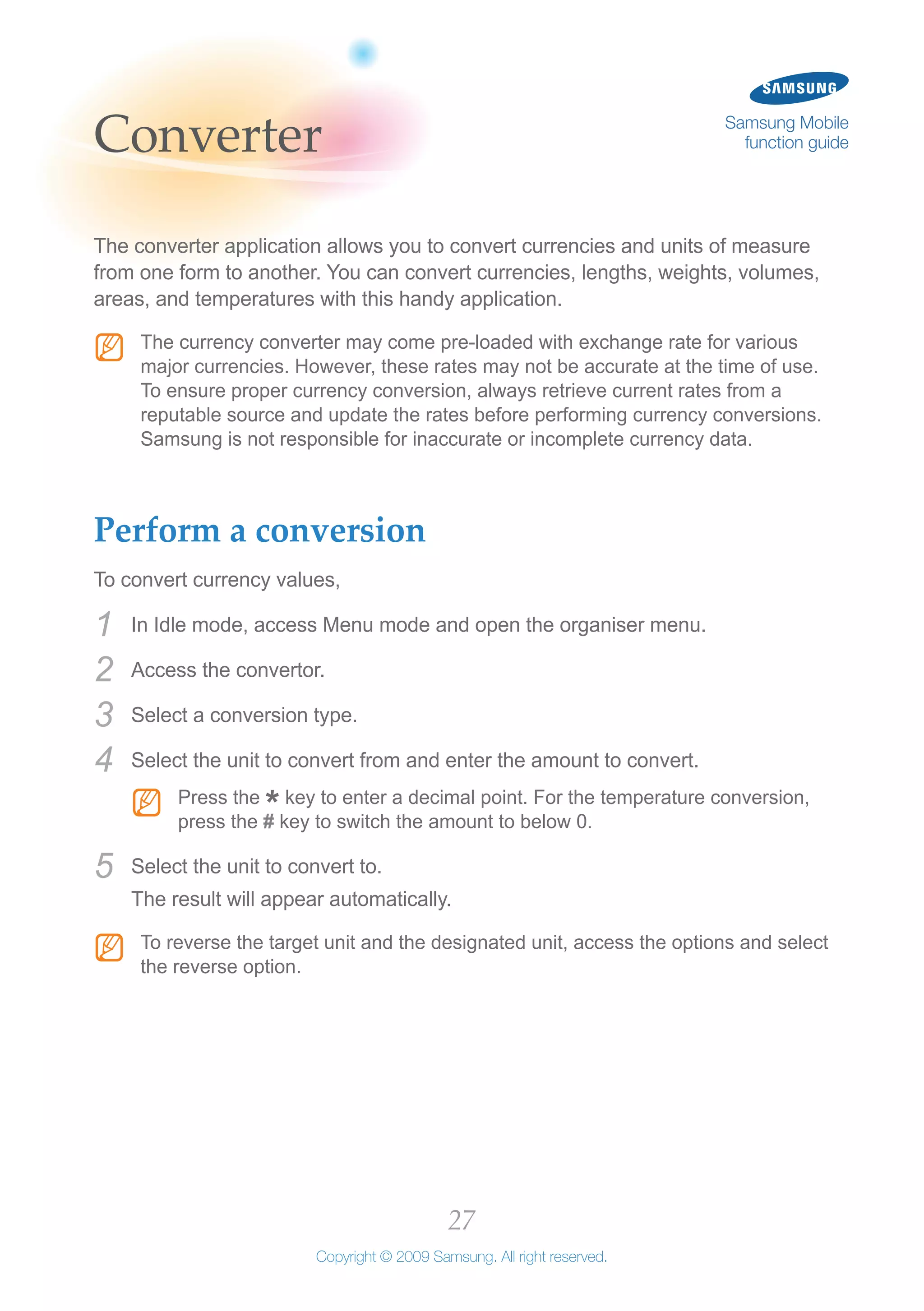 27
Copyright © 2009 Samsung. All right reserved.
Samsung Mobile
function guideConverter
The converter application allows you to convert currencies and units of measure
from one form to another. You can convert currencies, lengths, weights, volumes,
areas, and temperatures with this handy application.
The currency converter may come pre-loaded with exchange rate for variousNN
major currencies. However, these rates may not be accurate at the time of use.
To ensure proper currency conversion, always retrieve current rates from a
reputable source and update the rates before performing currency conversions.
Samsung is not responsible for inaccurate or incomplete currency data.
Perform a conversion
To convert currency values,
In Idle mode, access Menu mode and open the organiser menu.1	
Access the convertor.2	
Select a conversion type.3	
Select the unit to convert from and enter the amount to convert.4	
Press theNN
*key to enter a decimal point. For the temperature conversion,
press the # key to switch the amount to below 0.
Select the unit to convert to.5	
The result will appear automatically.
To reverse the target unit and the designated unit, access the options and selectNN
the reverse option.
 