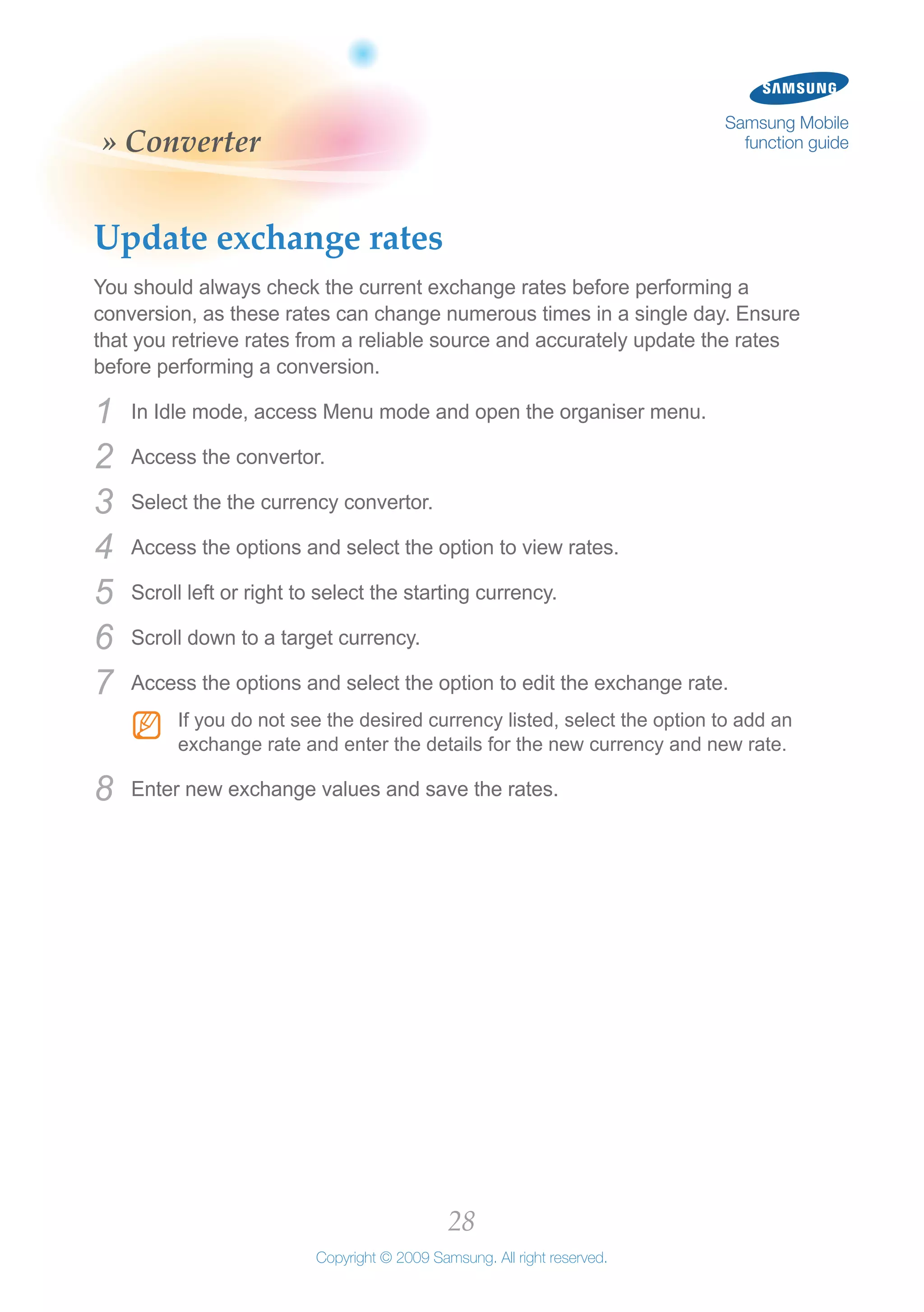 28
Copyright © 2009 Samsung. All right reserved.
Samsung Mobile
function guide» Converter
Update exchange rates
You should always check the current exchange rates before performing a
conversion, as these rates can change numerous times in a single day. Ensure
that you retrieve rates from a reliable source and accurately update the rates
before performing a conversion.
In Idle mode, access Menu mode and open the organiser menu.1	
Access the convertor.2	
Select the the currency convertor.3	
Access the options and select the option to view rates.4	
Scroll left or right to select the starting currency.5	
Scroll down to a target currency.6	
Access the options and select the option to edit the exchange rate.7	
If you do not see the desired currency listed, select the option to add anNN
exchange rate and enter the details for the new currency and new rate.
Enter new exchange values and save the rates.8	
 