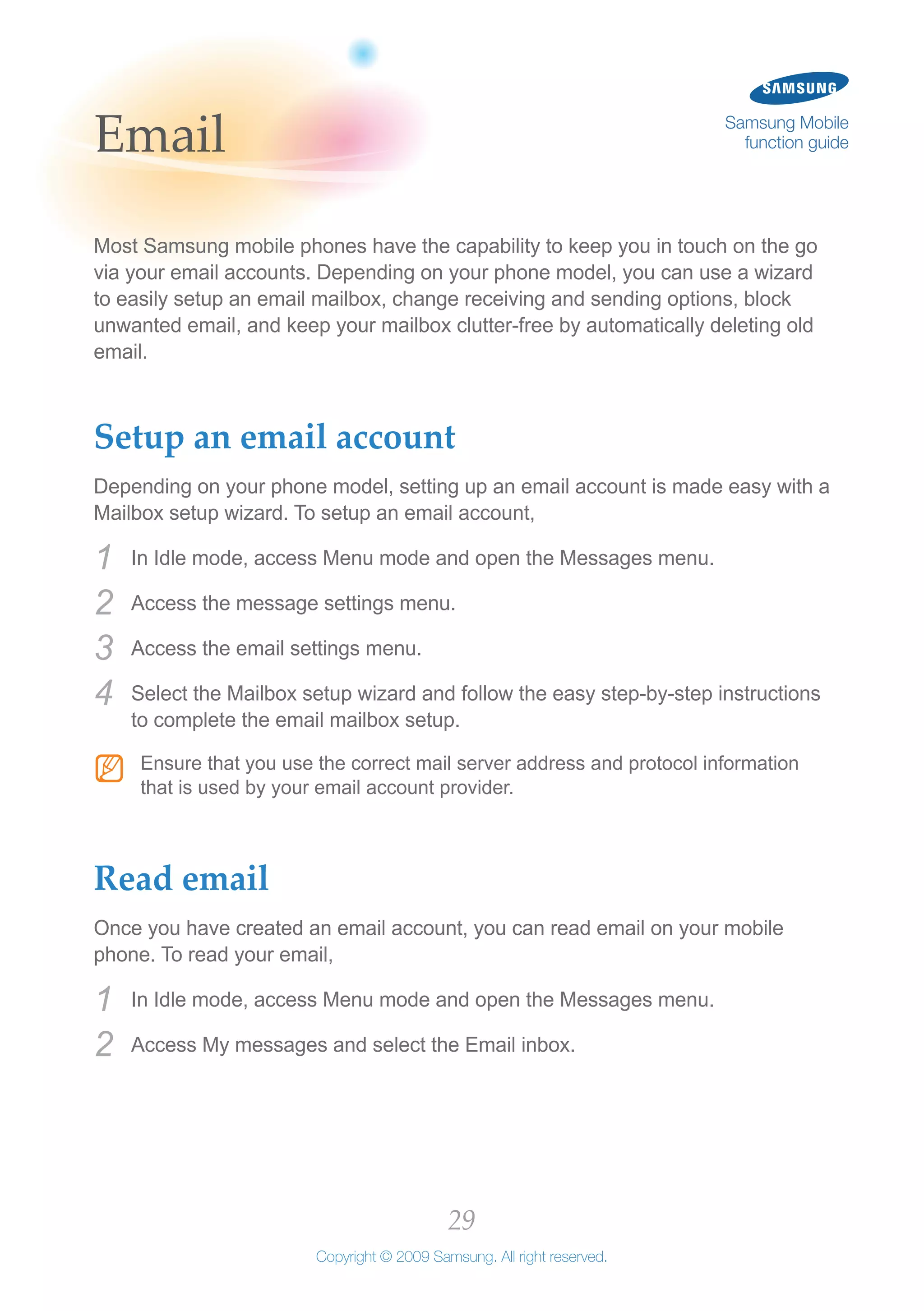 29
Copyright © 2009 Samsung. All right reserved.
Samsung Mobile
function guideEmail
Most Samsung mobile phones have the capability to keep you in touch on the go
via your email accounts. Depending on your phone model, you can use a wizard
to easily setup an email mailbox, change receiving and sending options, block
unwanted email, and keep your mailbox clutter-free by automatically deleting old
email.
Setup an email account
Depending on your phone model, setting up an email account is made easy with a
Mailbox setup wizard. To setup an email account,
In Idle mode, access Menu mode and open the Messages menu.1	
Access the message settings menu.2	
Access the email settings menu.3	
Select the Mailbox setup wizard and follow the easy step-by-step instructions4	
to complete the email mailbox setup.
Ensure that you use the correct mail server address and protocol informationNN
that is used by your email account provider.
Read email
Once you have created an email account, you can read email on your mobile
phone. To read your email,
In Idle mode, access Menu mode and open the Messages menu.1	
Access My messages and select the Email inbox.2	
 