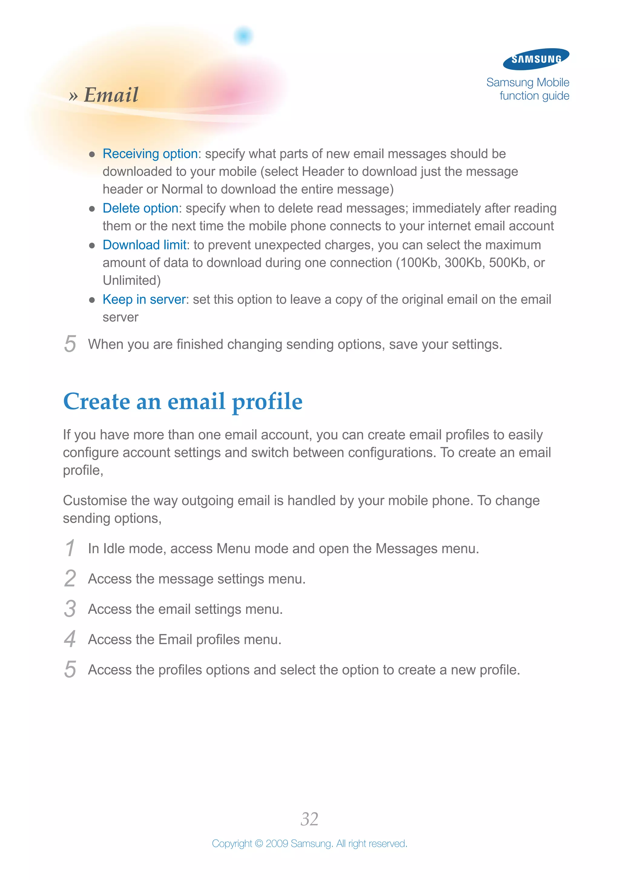 32
Copyright © 2009 Samsung. All right reserved.
Samsung Mobile
function guide» Email
Receiving option●● : specify what parts of new email messages should be
downloaded to your mobile (select Header to download just the message
header or Normal to download the entire message)
Delete option●● : specify when to delete read messages; immediately after reading
them or the next time the mobile phone connects to your internet email account
Download limit●● : to prevent unexpected charges, you can select the maximum
amount of data to download during one connection (100Kb, 300Kb, 500Kb, or
Unlimited)
Keep in server●● : set this option to leave a copy of the original email on the email
server
When you are finished changing sending options, save your settings.5	
Create an email profile
If you have more than one email account, you can create email profiles to easily
configure account settings and switch between configurations. To create an email
profile,
Customise the way outgoing email is handled by your mobile phone. To change
sending options,
In Idle mode, access Menu mode and open the Messages menu.1	
Access the message settings menu.2	
Access the email settings menu.3	
Access the Email profiles menu.4	
Access the profiles options and select the option to create a new profile.5	
 