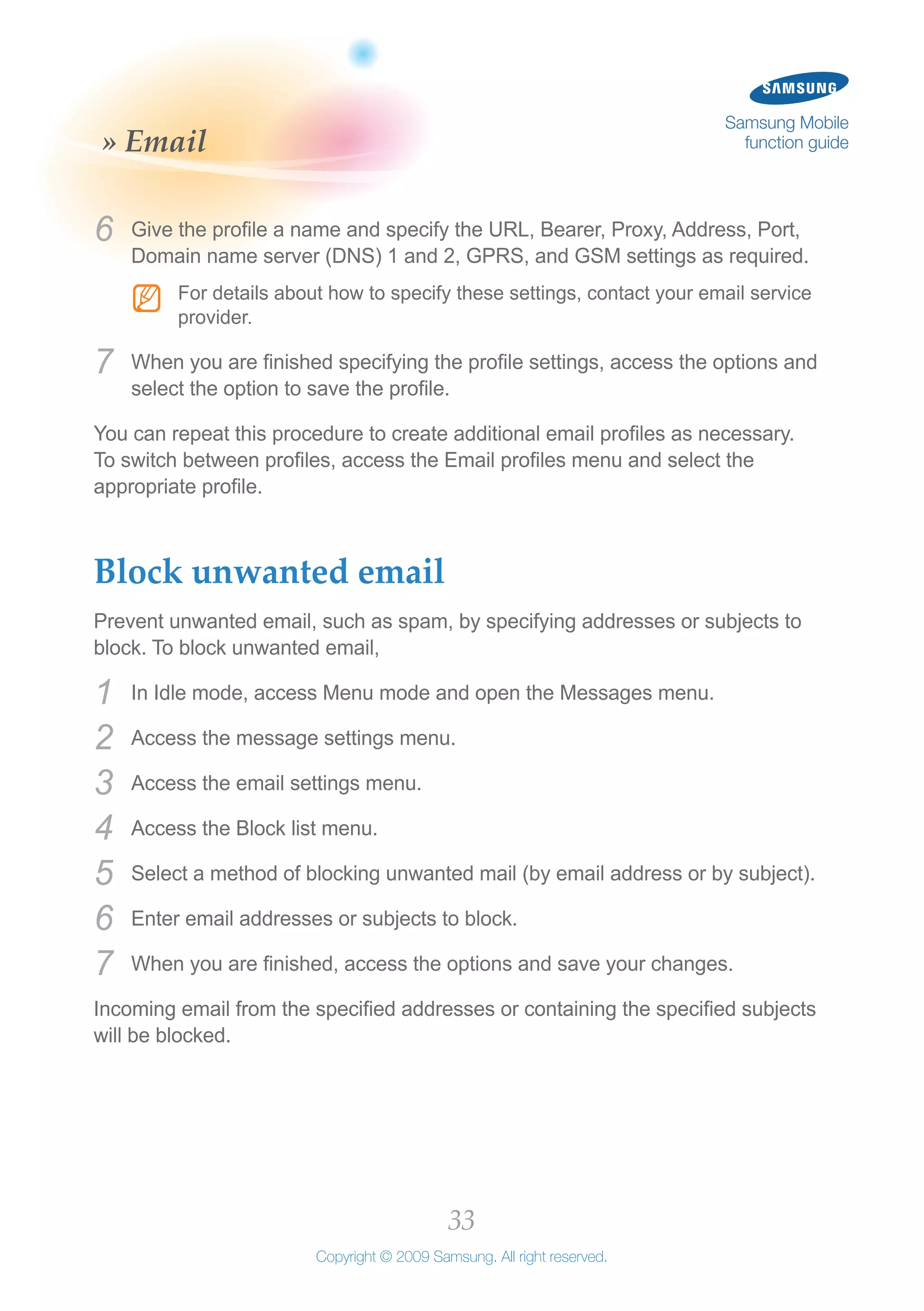 33
Copyright © 2009 Samsung. All right reserved.
Samsung Mobile
function guide» Email
Give the profile a name and specify the URL, Bearer, Proxy, Address, Port,6	
Domain name server (DNS) 1 and 2, GPRS, and GSM settings as required.
For details about how to specify these settings, contact your email serviceNN
provider.
When you are finished specifying the profile settings, access the options and7	
select the option to save the profile.
You can repeat this procedure to create additional email profiles as necessary.
To switch between profiles, access the Email profiles menu and select the
appropriate profile.
Block unwanted email
Prevent unwanted email, such as spam, by specifying addresses or subjects to
block. To block unwanted email,
In Idle mode, access Menu mode and open the Messages menu.1	
Access the message settings menu.2	
Access the email settings menu.3	
Access the Block list menu.4	
Select a method of blocking unwanted mail (by email address or by subject).5	
Enter email addresses or subjects to block.6	
When you are finished, access the options and save your changes.7	
Incoming email from the specified addresses or containing the specified subjects
will be blocked.
 