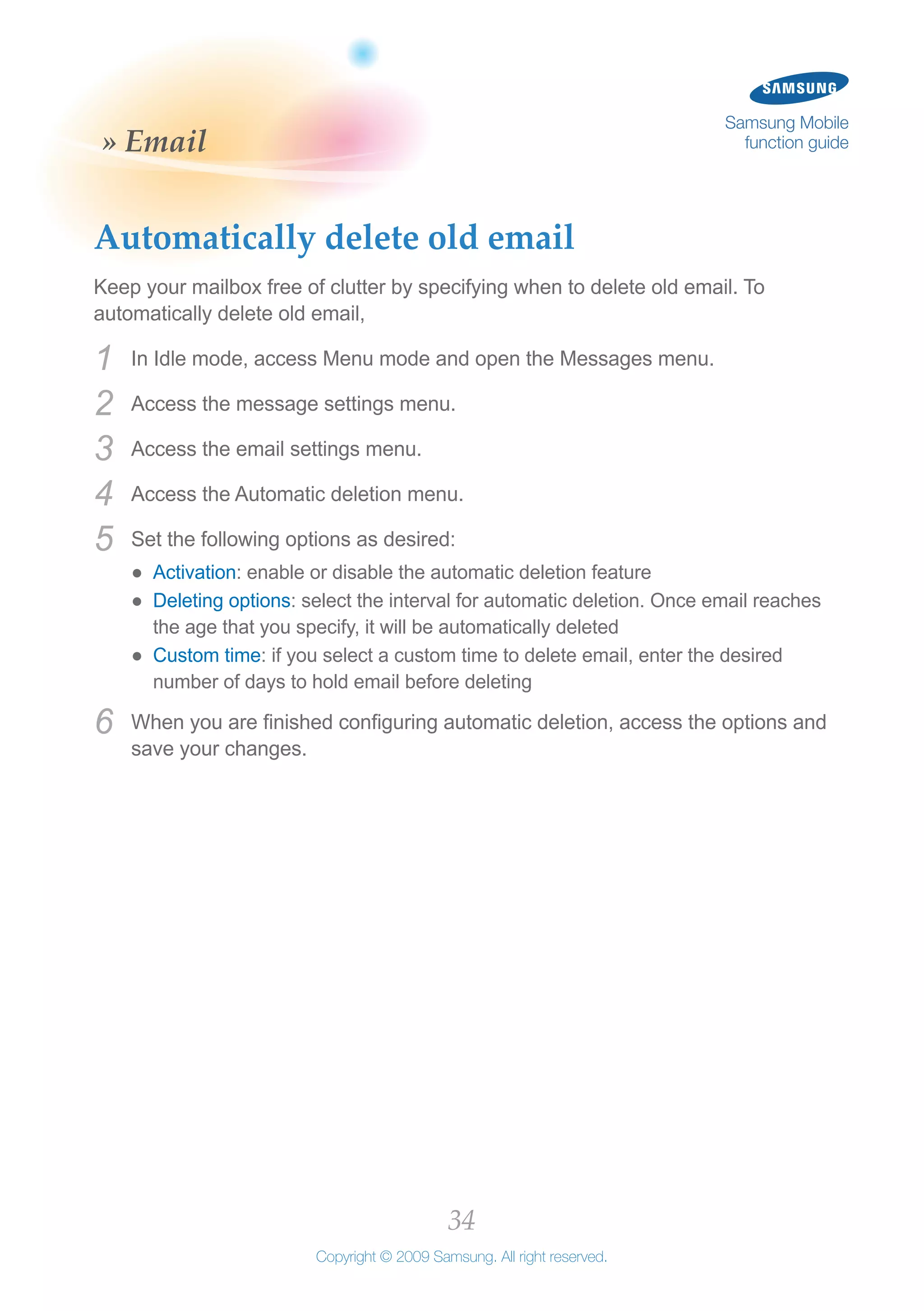 34
Copyright © 2009 Samsung. All right reserved.
Samsung Mobile
function guide» Email
Automatically delete old email
Keep your mailbox free of clutter by specifying when to delete old email. To
automatically delete old email,
In Idle mode, access Menu mode and open the Messages menu.1	
Access the message settings menu.2	
Access the email settings menu.3	
Access the Automatic deletion menu.4	
Set the following options as desired:5	
Activation●● : enable or disable the automatic deletion feature
Deleting options●● : select the interval for automatic deletion. Once email reaches
the age that you specify, it will be automatically deleted
Custom time●● : if you select a custom time to delete email, enter the desired
number of days to hold email before deleting
When you are finished configuring automatic deletion, access the options and6	
save your changes.
 