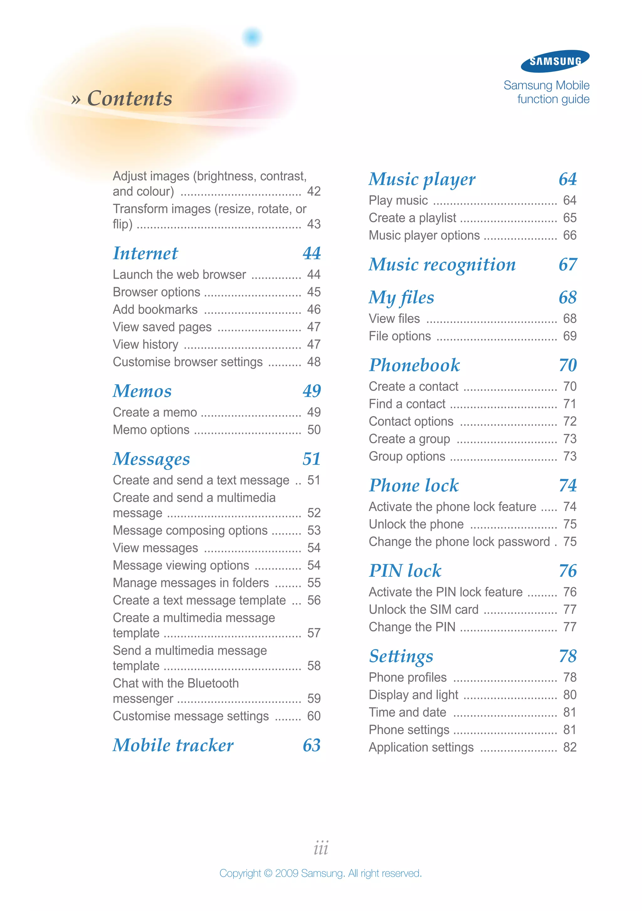 iii
Copyright © 2009 Samsung. All right reserved.
Samsung Mobile
function guide» Contents
Music player 	 64
Play music ...................................... 64
Create a playlist .............................. 65
Music player options ...................... 66
Music recognition 	 67
My files 	 68
View files ........................................ 68
File options ..................................... 69
Phonebook 	 70
Create a contact ............................. 70
Find a contact ................................. 71
Contact options .............................. 72
Create a group ............................... 73
Group options ................................. 73
Phone lock 	 74
Activate the phone lock feature ...... 74
Unlock the phone ........................... 75
Change the phone lock password .. 75
PIN lock 	 76
Activate the PIN lock feature .......... 76
Unlock the SIM card ....................... 77
Change the PIN .............................. 77
Settings 	 78
Phone profiles ................................ 78
Display and light ............................. 80
Time and date ................................ 81
Phone settings ................................ 81
Application settings ........................ 82
Adjust images (brightness, contrast,
and colour) ..................................... 42
Transform images (resize, rotate, or
flip) .................................................. 43
Internet 	 44
Launch the web browser ................ 44
Browser options ............................. 45
Add bookmarks .............................. 46
View saved pages .......................... 47
View history .................................... 47
Customise browser settings ........... 48
Memos 	 49
Create a memo .............................. 49
Memo options ................................. 50
Messages 	 51
Create and send a text message ... 51
Create and send a multimedia
message ......................................... 52
Message composing options .......... 53
View messages .............................. 54
Message viewing options ............... 54
Manage messages in folders ......... 55
Create a text message template .... 56
Create a multimedia message
template .......................................... 57
Send a multimedia message
template .......................................... 58
Chat with the Bluetooth
messenger ...................................... 59
Customise message settings ......... 60
Mobile tracker 	 63
 
