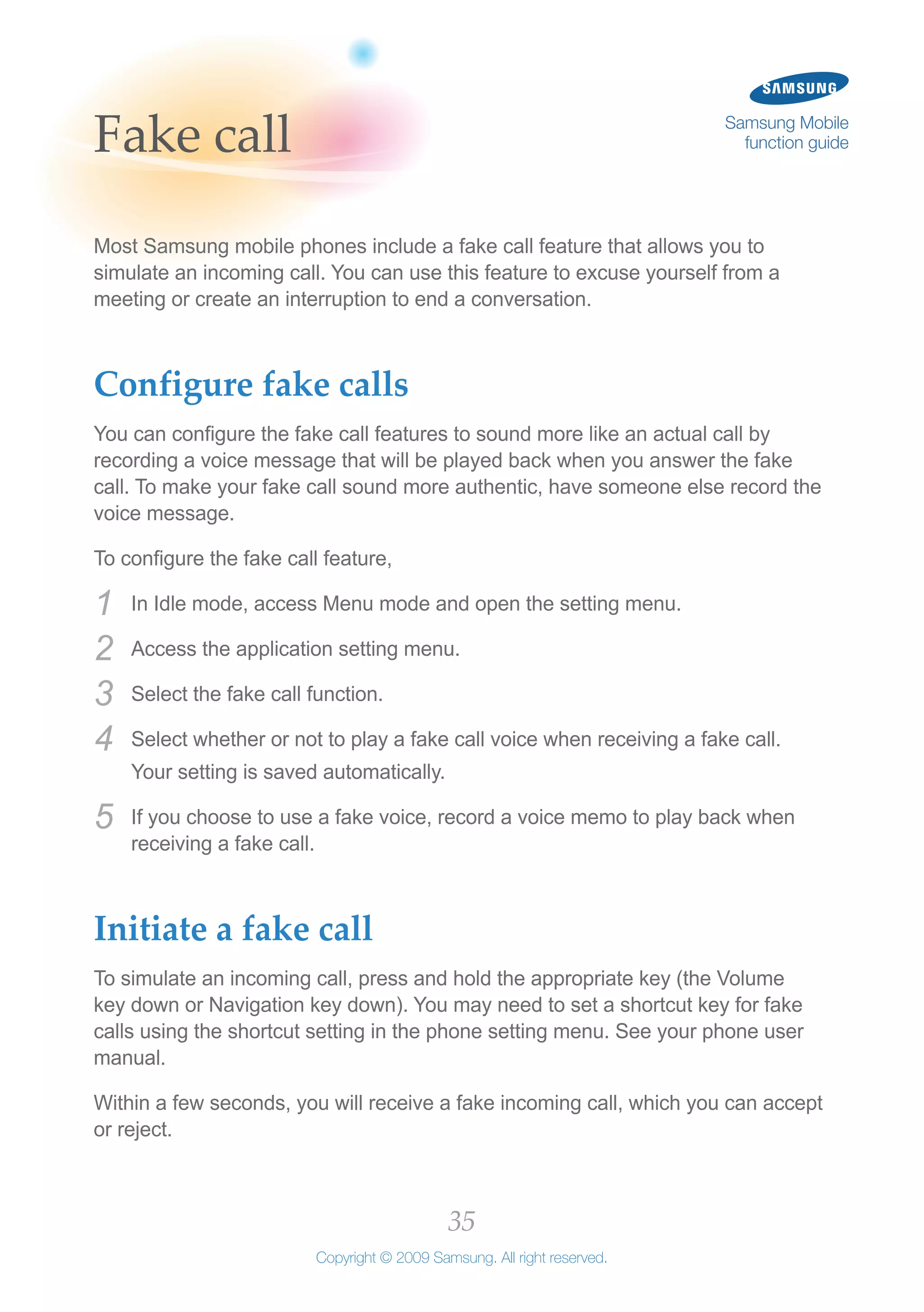 35
Copyright © 2009 Samsung. All right reserved.
Samsung Mobile
function guideFake call
Most Samsung mobile phones include a fake call feature that allows you to
simulate an incoming call. You can use this feature to excuse yourself from a
meeting or create an interruption to end a conversation.
Configure fake calls
You can configure the fake call features to sound more like an actual call by
recording a voice message that will be played back when you answer the fake
call. To make your fake call sound more authentic, have someone else record the
voice message.
To configure the fake call feature,
In Idle mode, access Menu mode and open the setting menu.1	
Access the application setting menu.2	
Select the fake call function.3	
Select whether or not to play a fake call voice when receiving a fake call.4	
Your setting is saved automatically.
If you choose to use a fake voice, record a voice memo to play back when5	
receiving a fake call.
Initiate a fake call
To simulate an incoming call, press and hold the appropriate key (the Volume
key down or Navigation key down). You may need to set a shortcut key for fake
calls using the shortcut setting in the phone setting menu. See your phone user
manual.
Within a few seconds, you will receive a fake incoming call, which you can accept
or reject.
 