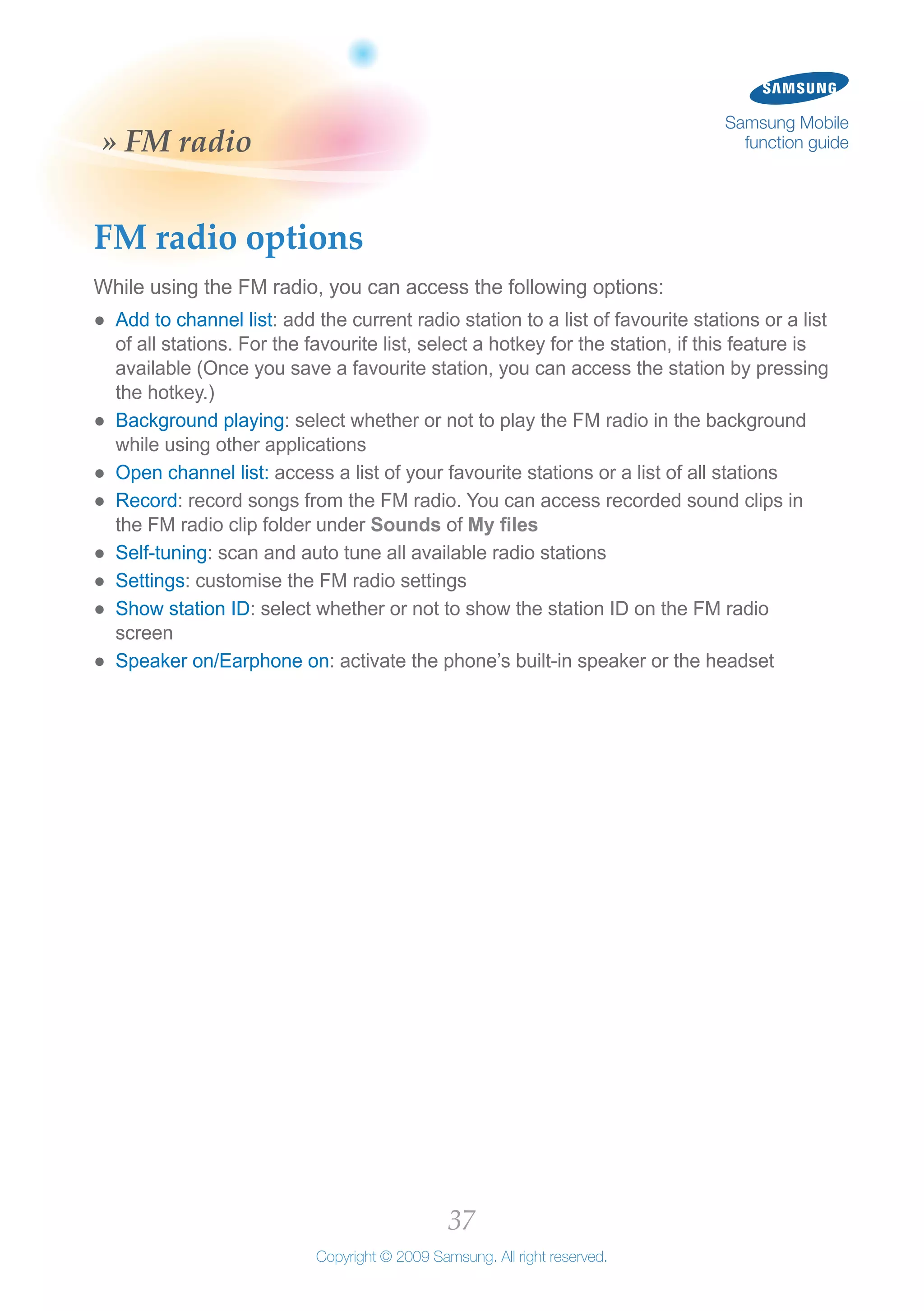 37
Copyright © 2009 Samsung. All right reserved.
Samsung Mobile
function guide» FM radio
FM radio options
While using the FM radio, you can access the following options:
Add to channel list●● : add the current radio station to a list of favourite stations or a list
of all stations. For the favourite list, select a hotkey for the station, if this feature is
available (Once you save a favourite station, you can access the station by pressing
the hotkey.)
Background playing●● : select whether or not to play the FM radio in the background
while using other applications
Open channel list:●● access a list of your favourite stations or a list of all stations
Record●● : record songs from the FM radio. You can access recorded sound clips in
the FM radio clip folder under Sounds of My files
Self-tuning●● : scan and auto tune all available radio stations
Settings●● : customise the FM radio settings
Show station ID●● : select whether or not to show the station ID on the FM radio
screen
Speaker on/Earphone on●● : activate the phone’s built-in speaker or the headset
 