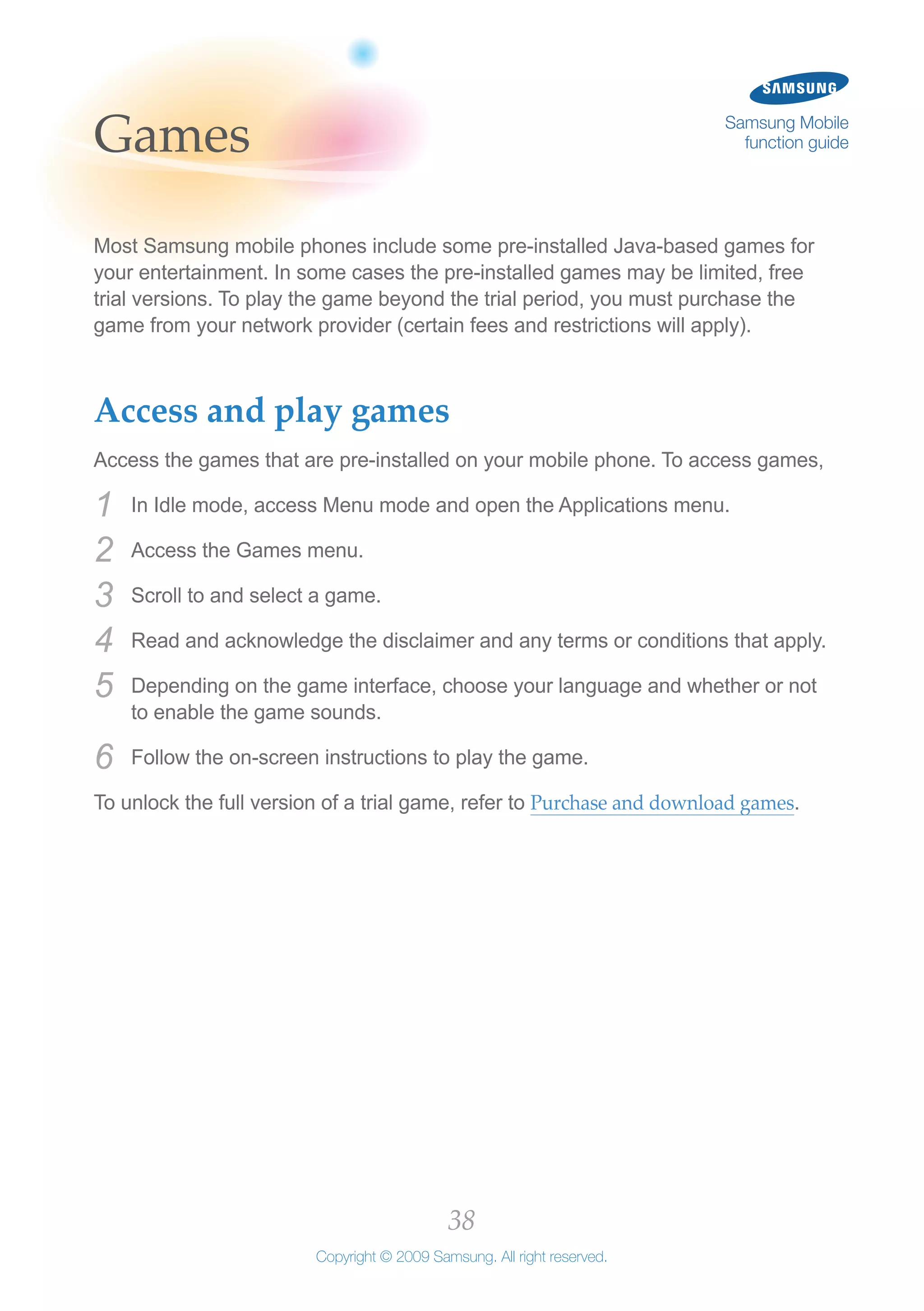 38
Copyright © 2009 Samsung. All right reserved.
Samsung Mobile
function guideGames
Most Samsung mobile phones include some pre-installed Java-based games for
your entertainment. In some cases the pre-installed games may be limited, free
trial versions. To play the game beyond the trial period, you must purchase the
game from your network provider (certain fees and restrictions will apply).
Access and play games
Access the games that are pre-installed on your mobile phone. To access games,
In Idle mode, access Menu mode and open the Applications menu.1	
Access the Games menu.2	
Scroll to and select a game.3	
Read and acknowledge the disclaimer and any terms or conditions that apply.4	
Depending on the game interface, choose your language and whether or not5	
to enable the game sounds.
Follow the on-screen instructions to play the game.6	
To unlock the full version of a trial game, refer to Purchase and download games.
 
