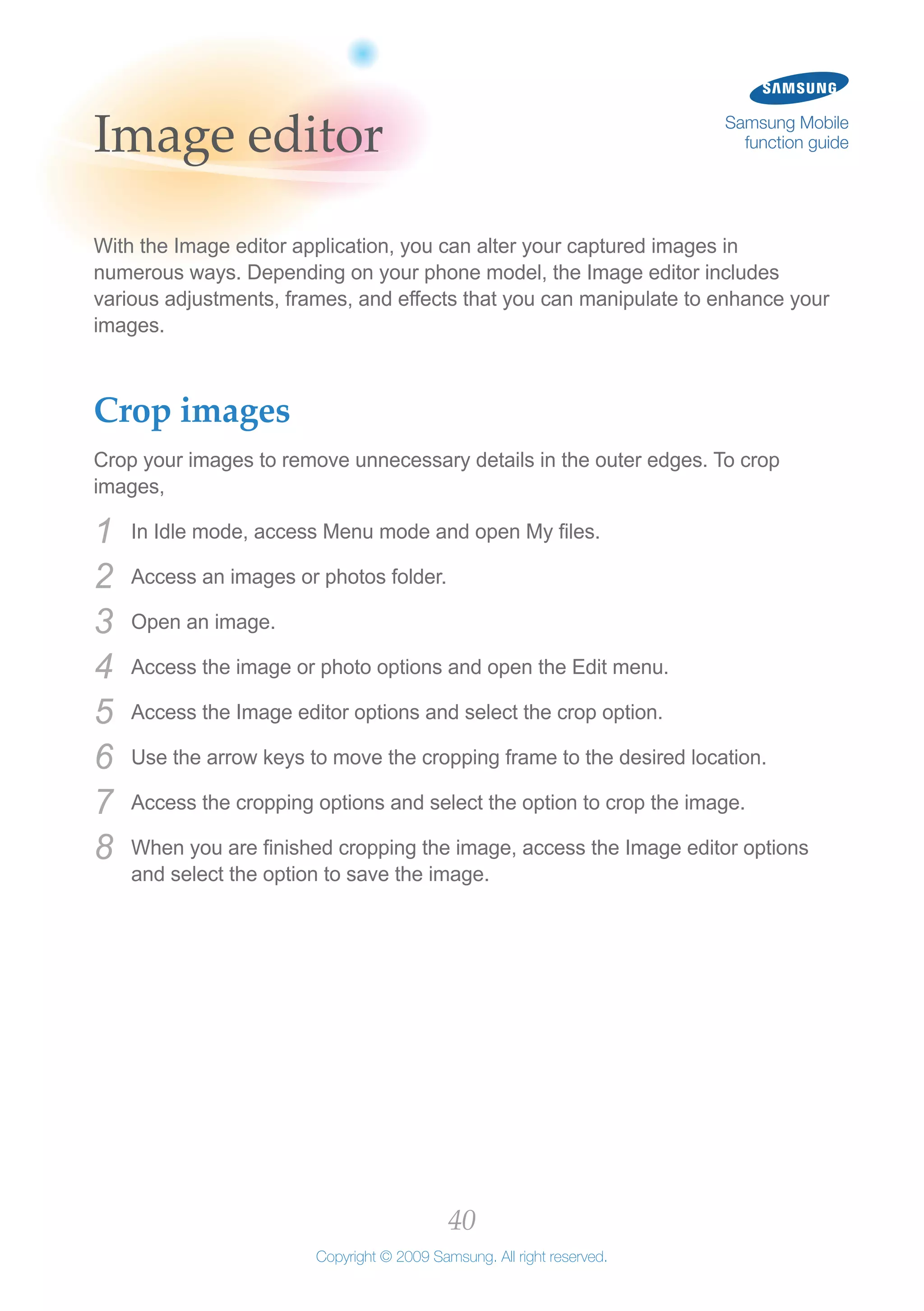 40
Copyright © 2009 Samsung. All right reserved.
Samsung Mobile
function guideImage editor
With the Image editor application, you can alter your captured images in
numerous ways. Depending on your phone model, the Image editor includes
various adjustments, frames, and effects that you can manipulate to enhance your
images.
Crop images
Crop your images to remove unnecessary details in the outer edges. To crop
images,
In Idle mode, access Menu mode and open My files.1	
Access an images or photos folder.2	
Open an image.3	
Access the image or photo options and open the Edit menu.4	
Access the Image editor options and select the crop option.5	
Use the arrow keys to move the cropping frame to the desired location.6	
Access the cropping options and select the option to crop the image.7	
When you are finished cropping the image, access the Image editor options8	
and select the option to save the image.
 