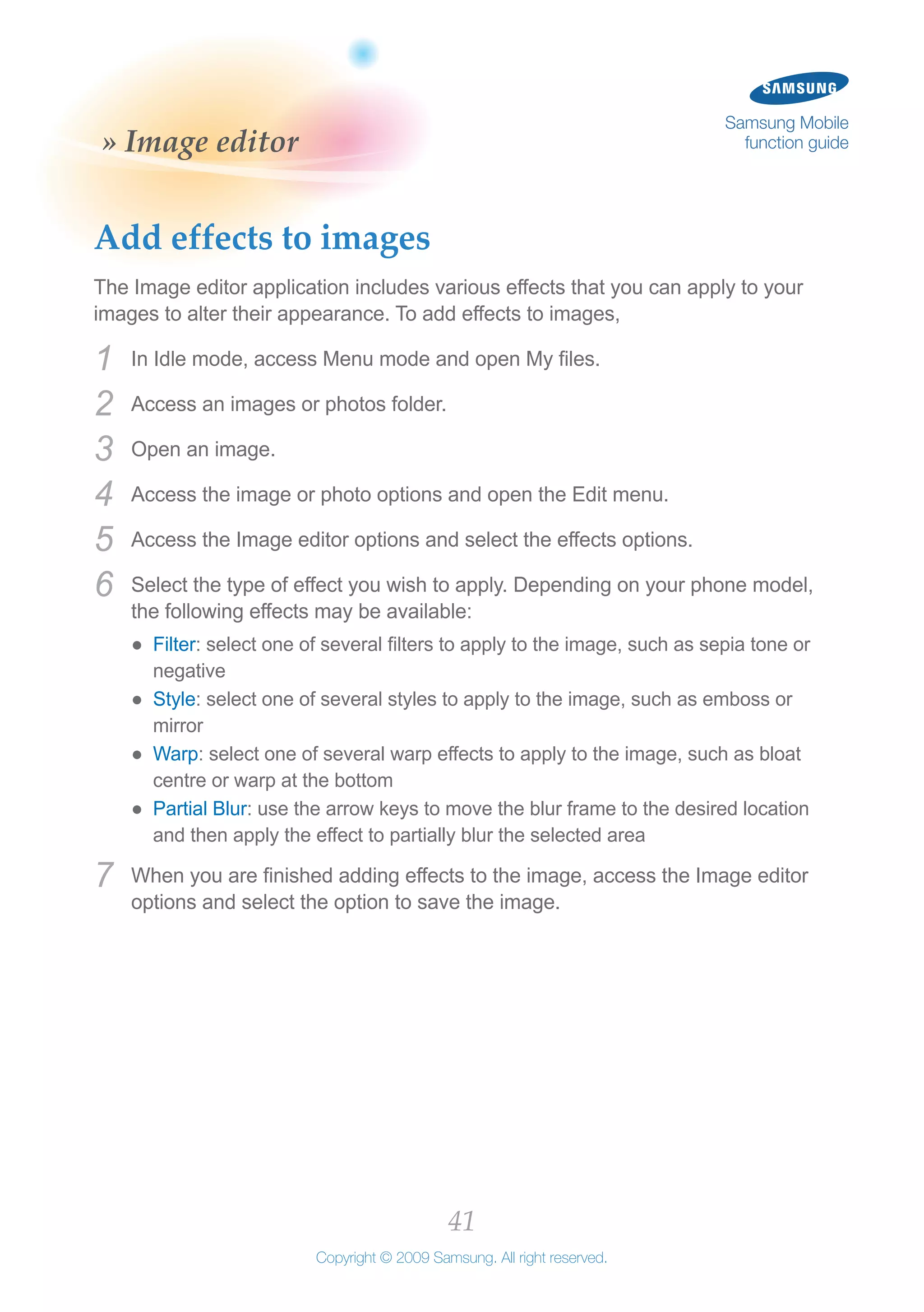 41
Copyright © 2009 Samsung. All right reserved.
Samsung Mobile
function guide» Image editor
Add effects to images
The Image editor application includes various effects that you can apply to your
images to alter their appearance. To add effects to images,
In Idle mode, access Menu mode and open My files.1	
Access an images or photos folder.2	
Open an image.3	
Access the image or photo options and open the Edit menu.4	
Access the Image editor options and select the effects options.5	
Select the type of effect you wish to apply. Depending on your phone model,6	
the following effects may be available:
Filter●● : select one of several filters to apply to the image, such as sepia tone or
negative
Style●● : select one of several styles to apply to the image, such as emboss or
mirror
Warp●● : select one of several warp effects to apply to the image, such as bloat
centre or warp at the bottom
Partial Blur●● : use the arrow keys to move the blur frame to the desired location
and then apply the effect to partially blur the selected area
When you are finished adding effects to the image, access the Image editor7	
options and select the option to save the image.
 