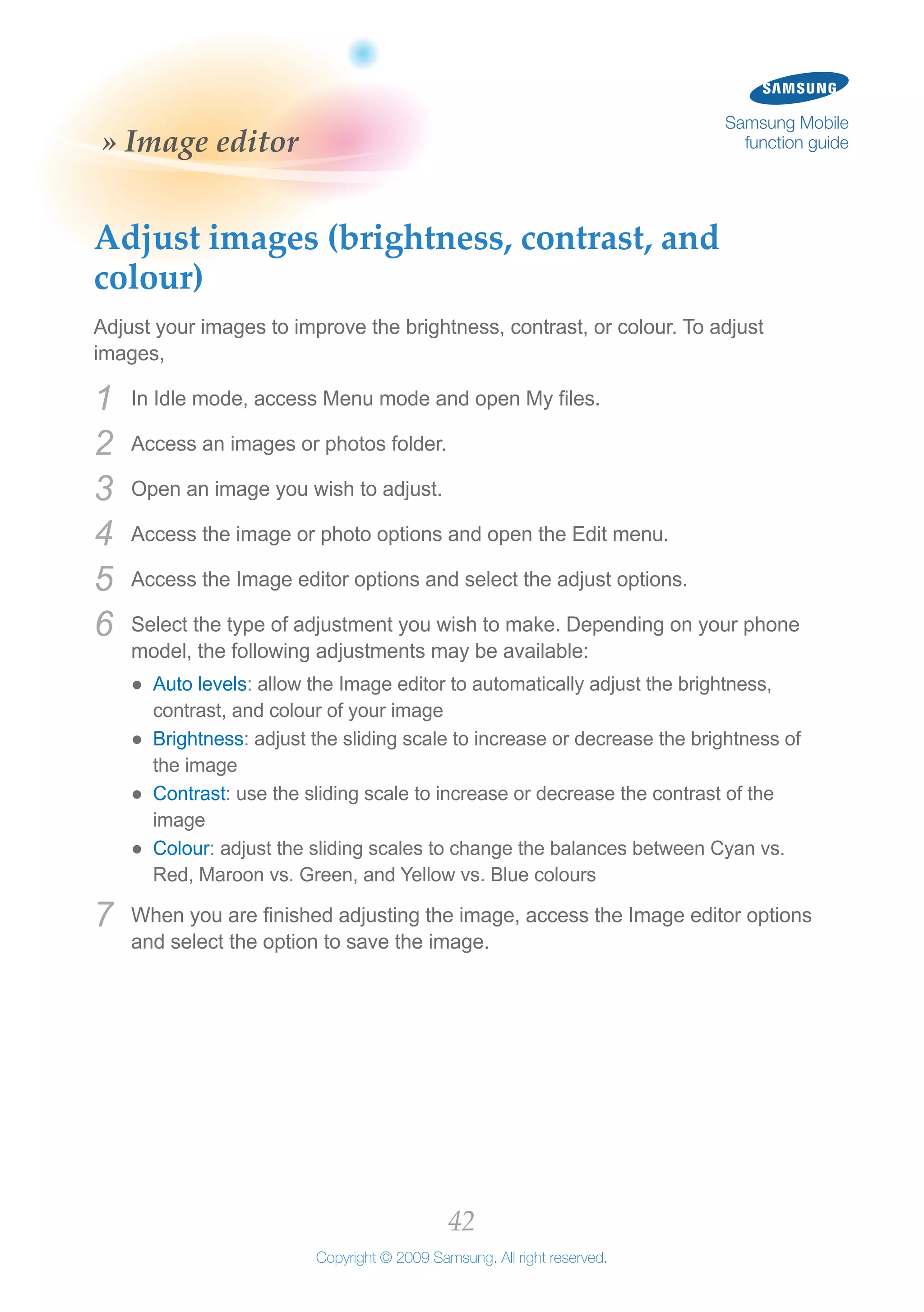 42
Copyright © 2009 Samsung. All right reserved.
Samsung Mobile
function guide» Image editor
Adjust images (brightness, contrast, and
colour)
Adjust your images to improve the brightness, contrast, or colour. To adjust
images,
In Idle mode, access Menu mode and open My files.1	
Access an images or photos folder.2	
Open an image you wish to adjust.3	
Access the image or photo options and open the Edit menu.4	
Access the Image editor options and select the adjust options.5	
Select the type of adjustment you wish to make. Depending on your phone6	
model, the following adjustments may be available:
Auto levels●● : allow the Image editor to automatically adjust the brightness,
contrast, and colour of your image
Brightness●● : adjust the sliding scale to increase or decrease the brightness of
the image
Contrast●● : use the sliding scale to increase or decrease the contrast of the
image
Colour●● : adjust the sliding scales to change the balances between Cyan vs.
Red, Maroon vs. Green, and Yellow vs. Blue colours
When you are finished adjusting the image, access the Image editor options7	
and select the option to save the image.
 