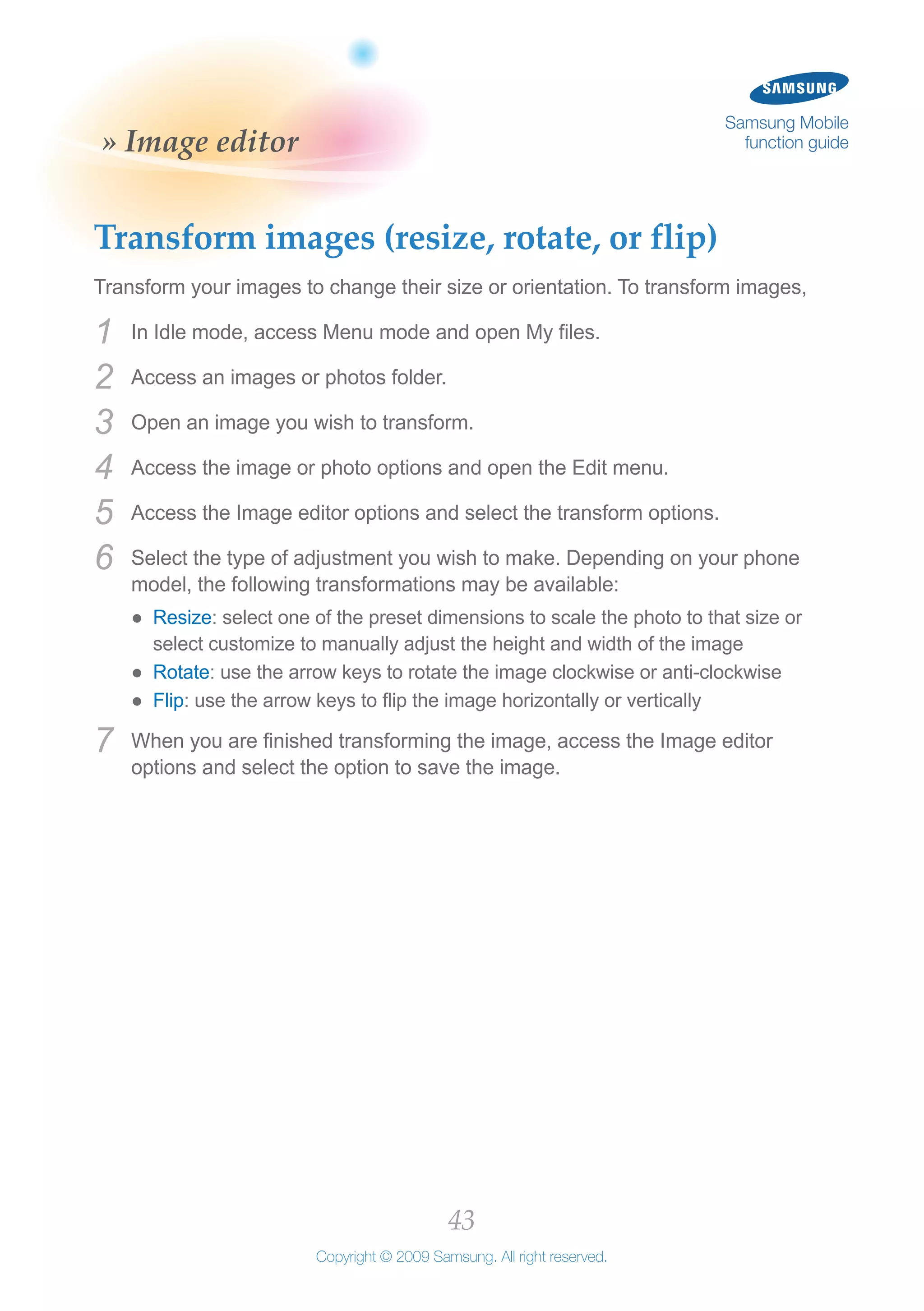 43
Copyright © 2009 Samsung. All right reserved.
Samsung Mobile
function guide» Image editor
Transform images (resize, rotate, or flip)
Transform your images to change their size or orientation. To transform images,
In Idle mode, access Menu mode and open My files.1	
Access an images or photos folder.2	
Open an image you wish to transform.3	
Access the image or photo options and open the Edit menu.4	
Access the Image editor options and select the transform options.5	
Select the type of adjustment you wish to make. Depending on your phone6	
model, the following transformations may be available:
Resize●● : select one of the preset dimensions to scale the photo to that size or
select customize to manually adjust the height and width of the image
Rotate●● : use the arrow keys to rotate the image clockwise or anti-clockwise
Flip●● : use the arrow keys to flip the image horizontally or vertically
When you are finished transforming the image, access the Image editor7	
options and select the option to save the image.
 
