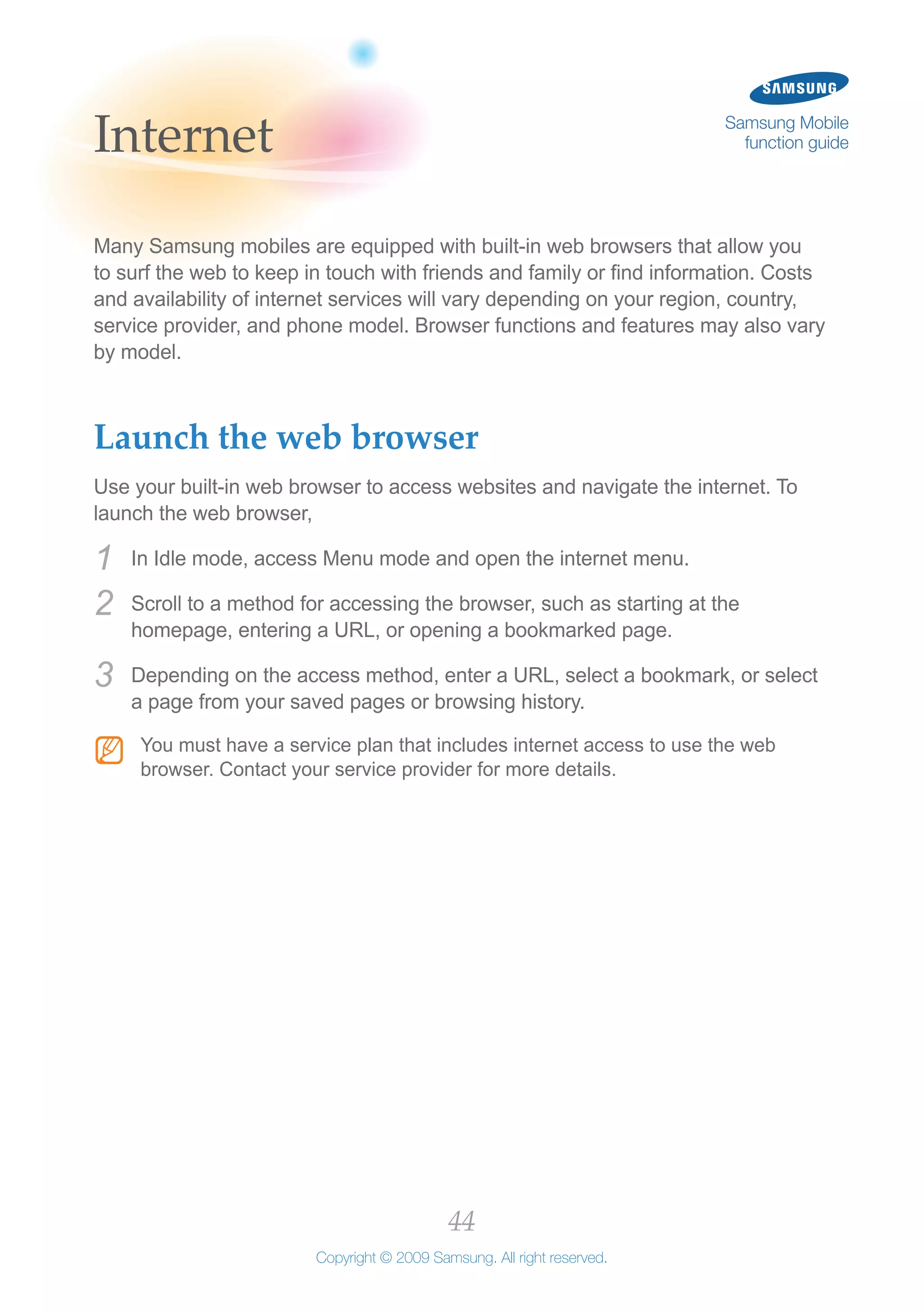 44
Copyright © 2009 Samsung. All right reserved.
Samsung Mobile
function guideInternet
Many Samsung mobiles are equipped with built-in web browsers that allow you
to surf the web to keep in touch with friends and family or find information. Costs
and availability of internet services will vary depending on your region, country,
service provider, and phone model. Browser functions and features may also vary
by model.
Launch the web browser
Use your built-in web browser to access websites and navigate the internet. To
launch the web browser,
In Idle mode, access Menu mode and open the internet menu.1	
Scroll to a method for accessing the browser, such as starting at the2	
homepage, entering a URL, or opening a bookmarked page.
Depending on the access method, enter a URL, select a bookmark, or select3	
a page from your saved pages or browsing history.
You must have a service plan that includes internet access to use the webNN
browser. Contact your service provider for more details.
 