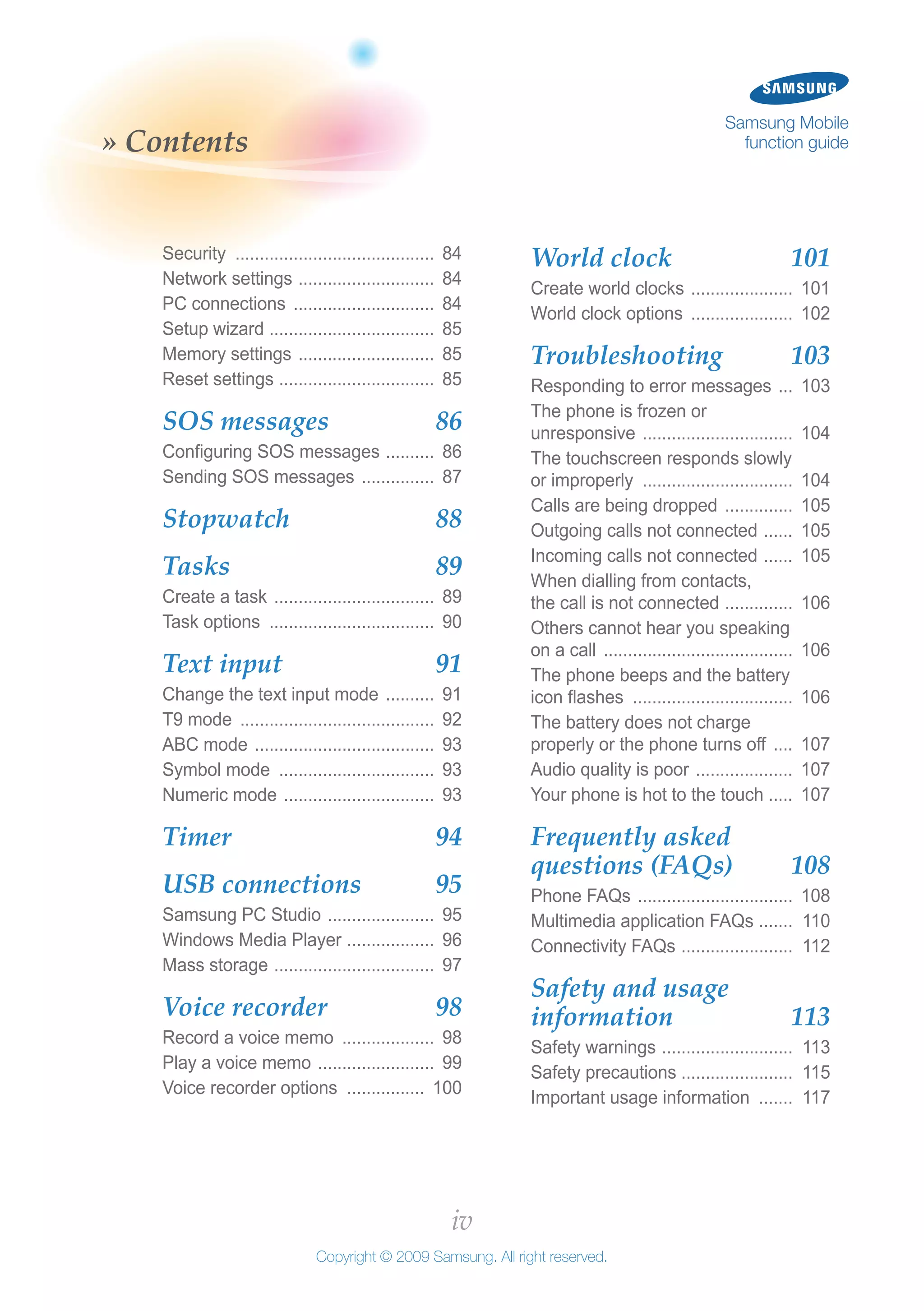 iv
Copyright © 2009 Samsung. All right reserved.
Samsung Mobile
function guide» Contents
World clock 	 101
Create world clocks ...................... 101
World clock options ...................... 102
Troubleshooting 	 103
Responding to error messages .... 103
The phone is frozen or
unresponsive ................................ 104
The touchscreen responds slowly
or improperly ................................ 104
Calls are being dropped ............... 105
Outgoing calls not connected ....... 105
Incoming calls not connected ....... 105
When dialling from contacts,
the call is not connected ............... 106
Others cannot hear you speaking
on a call ........................................ 106
The phone beeps and the battery
icon flashes .................................. 106
The battery does not charge
properly or the phone turns off ..... 107
Audio quality is poor ..................... 107
Your phone is hot to the touch ..... 107
Frequently asked
questions (FAQs) 	 108
Phone FAQs ................................. 108
Multimedia application FAQs ........ 110
Connectivity FAQs ........................ 112
Safety and usage
information 	 113
Safety warnings ............................ 113
Safety precautions ....................... 115
Important usage information ........ 117
Security .......................................... 84
Network settings ............................. 84
PC connections .............................. 84
Setup wizard ................................... 85
Memory settings ............................. 85
Reset settings ................................. 85
SOS messages 	 86
Configuring SOS messages ........... 86
Sending SOS messages ................ 87
Stopwatch 	 88
Tasks 	 89
Create a task .................................. 89
Task options ................................... 90
Text input 	 91
Change the text input mode ........... 91
T9 mode ......................................... 92
ABC mode ...................................... 93
Symbol mode ................................. 93
Numeric mode ................................ 93
Timer 	 94
USB connections 	 95
Samsung PC Studio ....................... 95
Windows Media Player ................... 96
Mass storage .................................. 97
Voice recorder 	 98
Record a voice memo .................... 98
Play a voice memo ......................... 99
Voice recorder options ................. 100
 
