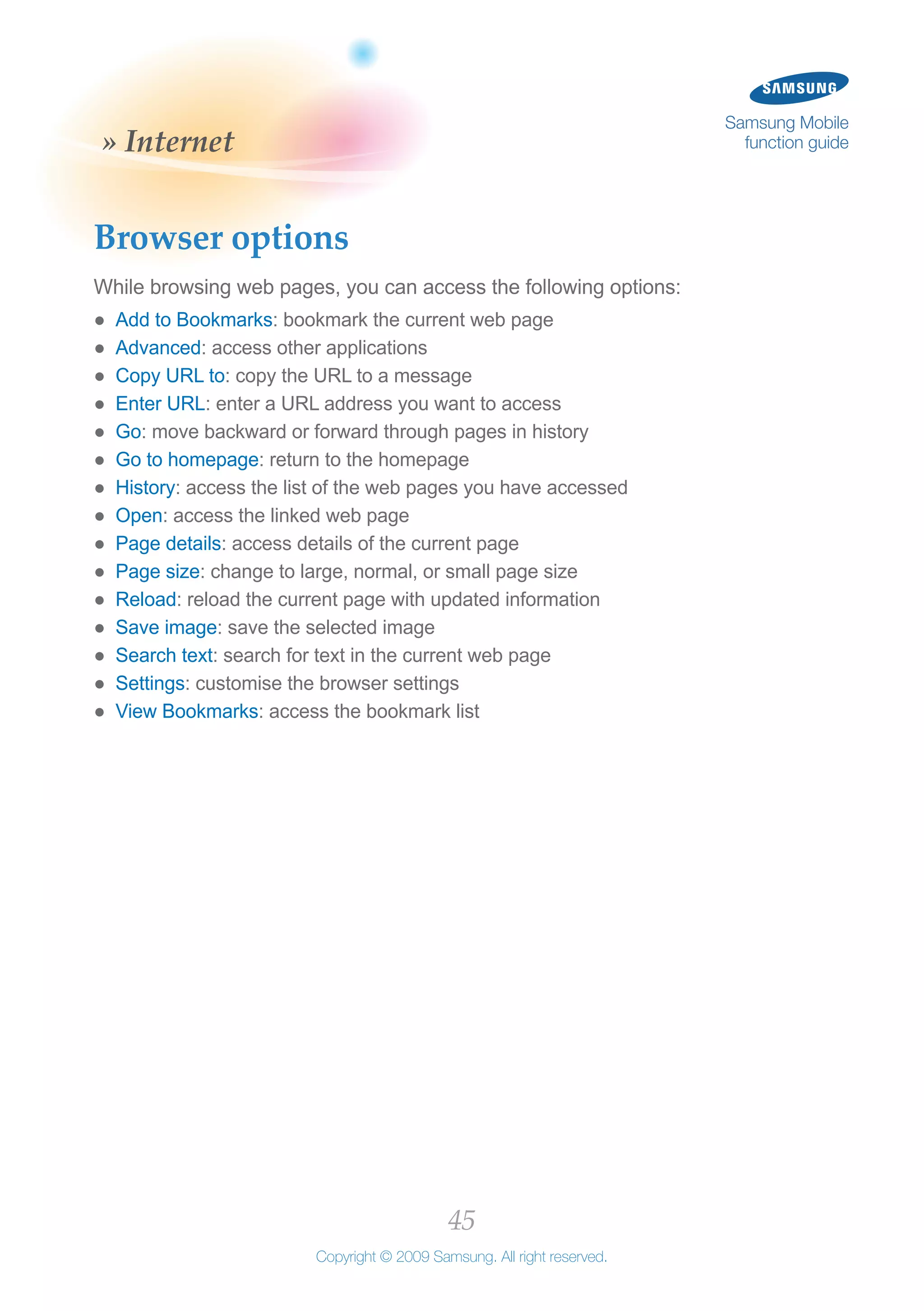 45
Copyright © 2009 Samsung. All right reserved.
Samsung Mobile
function guide» Internet
Browser options
While browsing web pages, you can access the following options:
Add to Bookmarks●● : bookmark the current web page
Advanced●● : access other applications
Copy URL to●● : copy the URL to a message
Enter URL●● : enter a URL address you want to access
Go●● : move backward or forward through pages in history
Go to homepage●● : return to the homepage
History●● : access the list of the web pages you have accessed
Open●● : access the linked web page
Page details●● : access details of the current page
Page size●● : change to large, normal, or small page size
Reload●● : reload the current page with updated information
Save image●● : save the selected image
Search text●● : search for text in the current web page
Settings●● : customise the browser settings
View Bookmarks●● : access the bookmark list
 