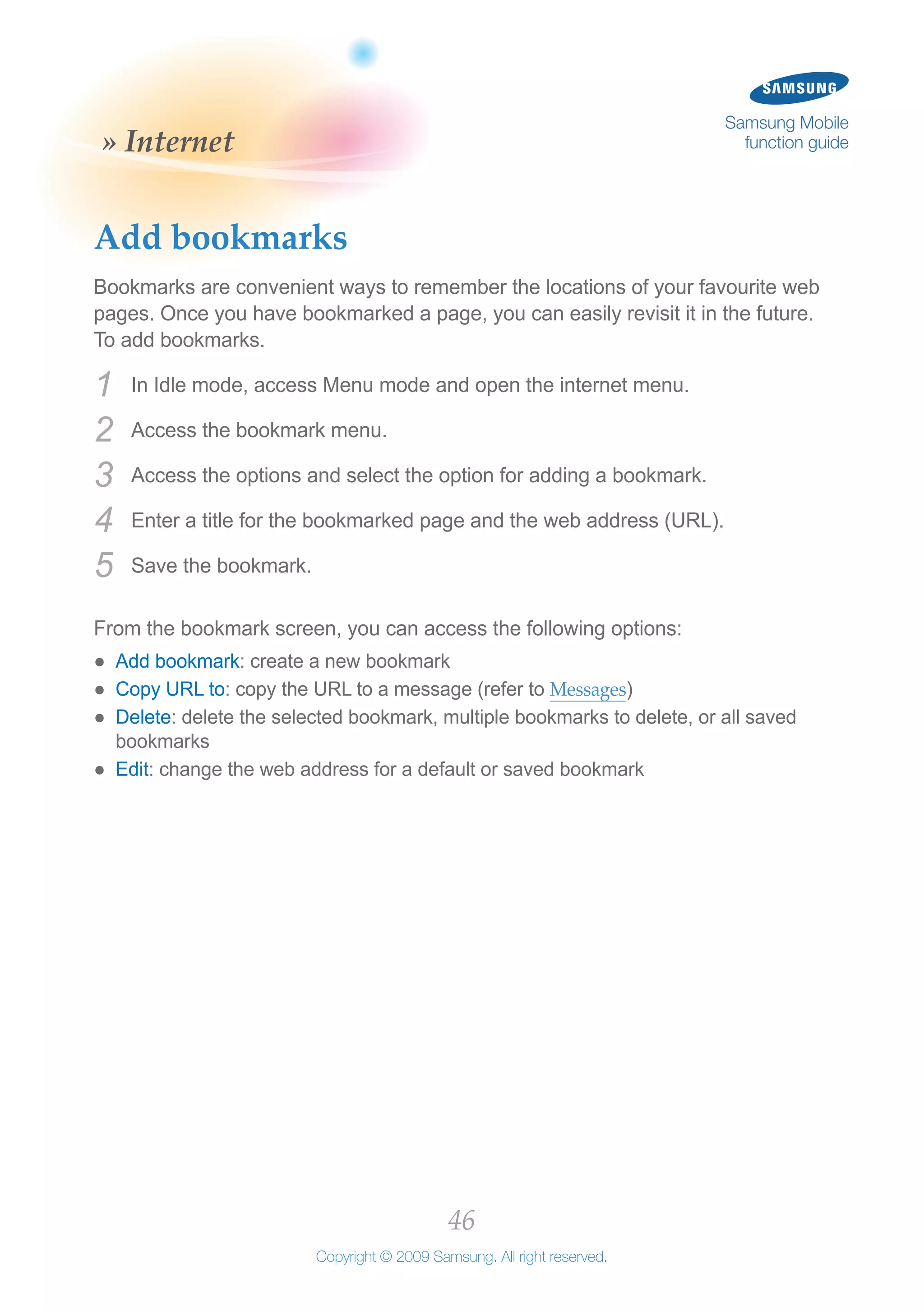 46
Copyright © 2009 Samsung. All right reserved.
Samsung Mobile
function guide» Internet
Add bookmarks
Bookmarks are convenient ways to remember the locations of your favourite web
pages. Once you have bookmarked a page, you can easily revisit it in the future.
To add bookmarks.
In Idle mode, access Menu mode and open the internet menu.1	
Access the bookmark menu.2	
Access the options and select the option for adding a bookmark.3	
Enter a title for the bookmarked page and the web address (URL).4	
Save the bookmark.5	
From the bookmark screen, you can access the following options:
Add bookmark●● : create a new bookmark
Copy URL to●● : copy the URL to a message (refer to Messages)
Delete●● : delete the selected bookmark, multiple bookmarks to delete, or all saved
bookmarks
Edit●● : change the web address for a default or saved bookmark
 
