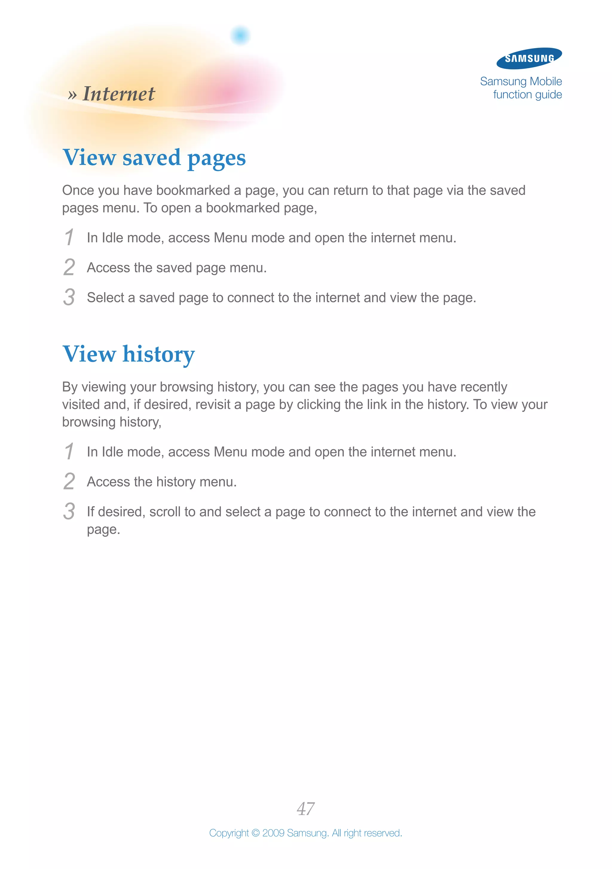 47
Copyright © 2009 Samsung. All right reserved.
Samsung Mobile
function guide» Internet
View saved pages
Once you have bookmarked a page, you can return to that page via the saved
pages menu. To open a bookmarked page,
In Idle mode, access Menu mode and open the internet menu.1	
Access the saved page menu.2	
Select a saved page to connect to the internet and view the page.3	
View history
By viewing your browsing history, you can see the pages you have recently
visited and, if desired, revisit a page by clicking the link in the history. To view your
browsing history,
In Idle mode, access Menu mode and open the internet menu.1	
Access the history menu.2	
If desired, scroll to and select a page to connect to the internet and view the3	
page.
 