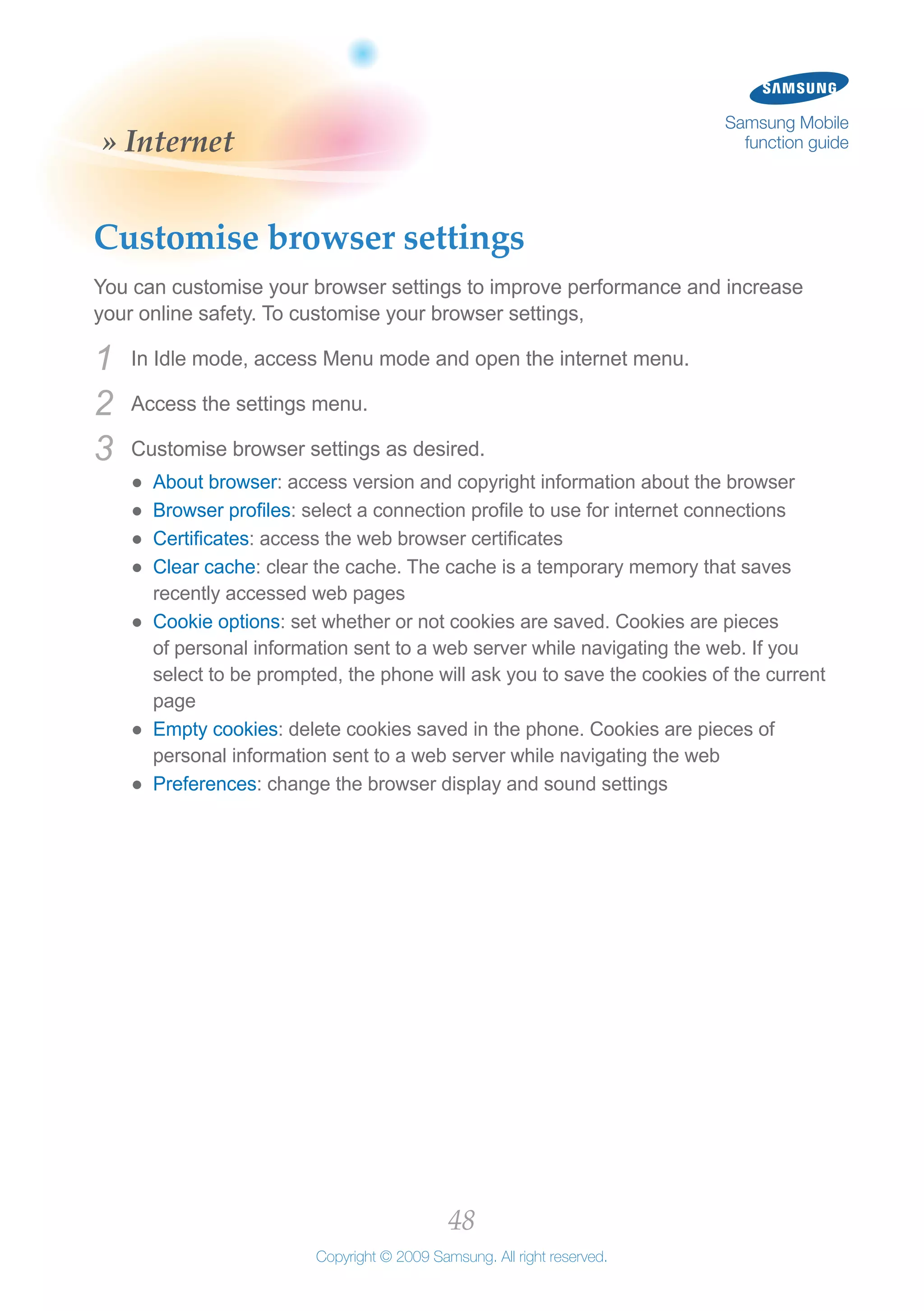 48
Copyright © 2009 Samsung. All right reserved.
Samsung Mobile
function guide» Internet
Customise browser settings
You can customise your browser settings to improve performance and increase
your online safety. To customise your browser settings,
In Idle mode, access Menu mode and open the internet menu.1	
Access the settings menu.2	
Customise browser settings as desired.3	
About browser●● : access version and copyright information about the browser
Browser profiles●● : select a connection profile to use for internet connections
Certificates●● : access the web browser certificates
Clear cache●● : clear the cache. The cache is a temporary memory that saves
recently accessed web pages
Cookie options●● : set whether or not cookies are saved. Cookies are pieces
of personal information sent to a web server while navigating the web. If you
select to be prompted, the phone will ask you to save the cookies of the current
page
Empty cookies●● : delete cookies saved in the phone. Cookies are pieces of
personal information sent to a web server while navigating the web
Preferences●● : change the browser display and sound settings
 