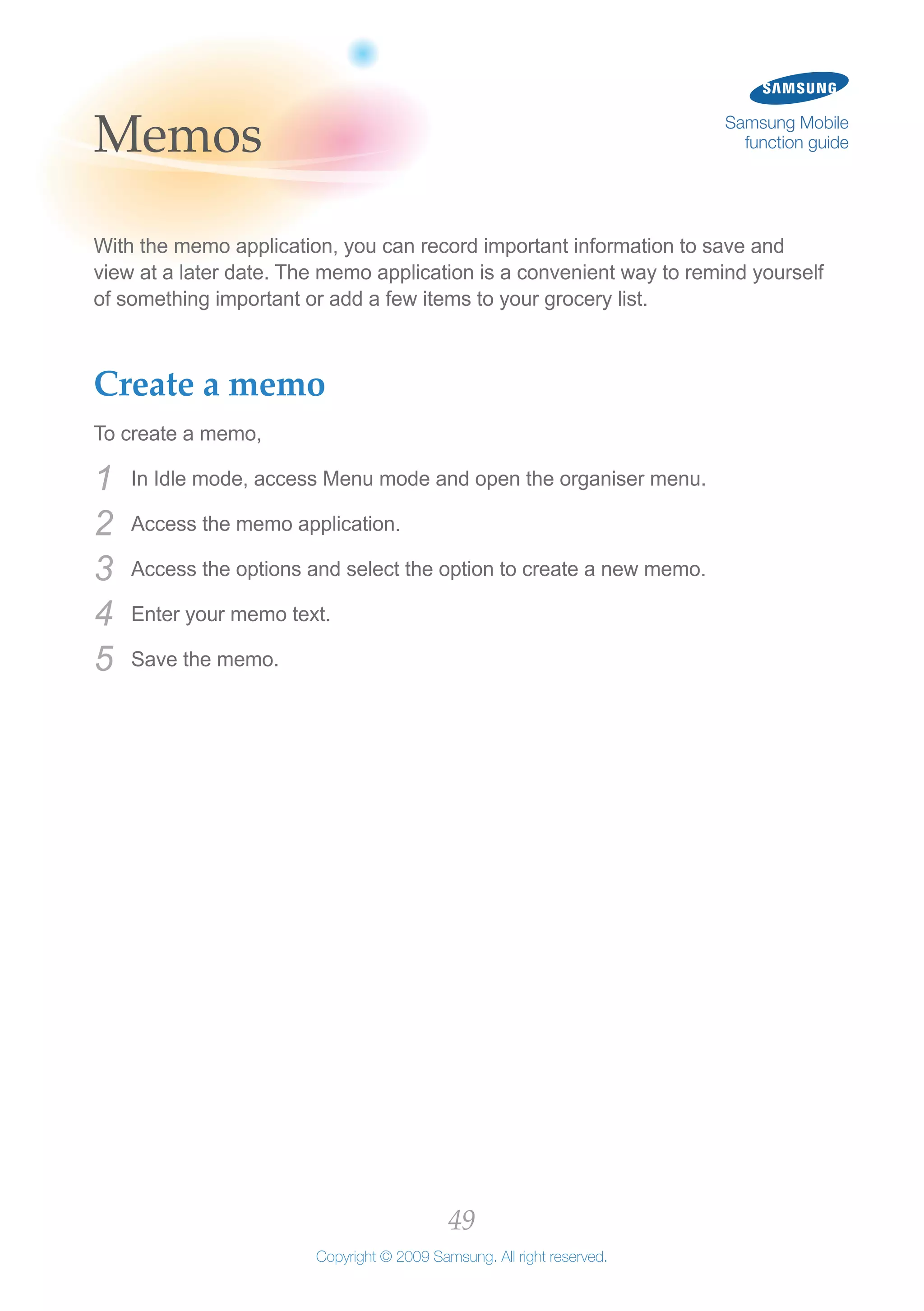 49
Copyright © 2009 Samsung. All right reserved.
Samsung Mobile
function guideMemos
With the memo application, you can record important information to save and
view at a later date. The memo application is a convenient way to remind yourself
of something important or add a few items to your grocery list.
Create a memo
To create a memo,
In Idle mode, access Menu mode and open the organiser menu.1	
Access the memo application.2	
Access the options and select the option to create a new memo.3	
Enter your memo text.4	
Save the memo.5	
 