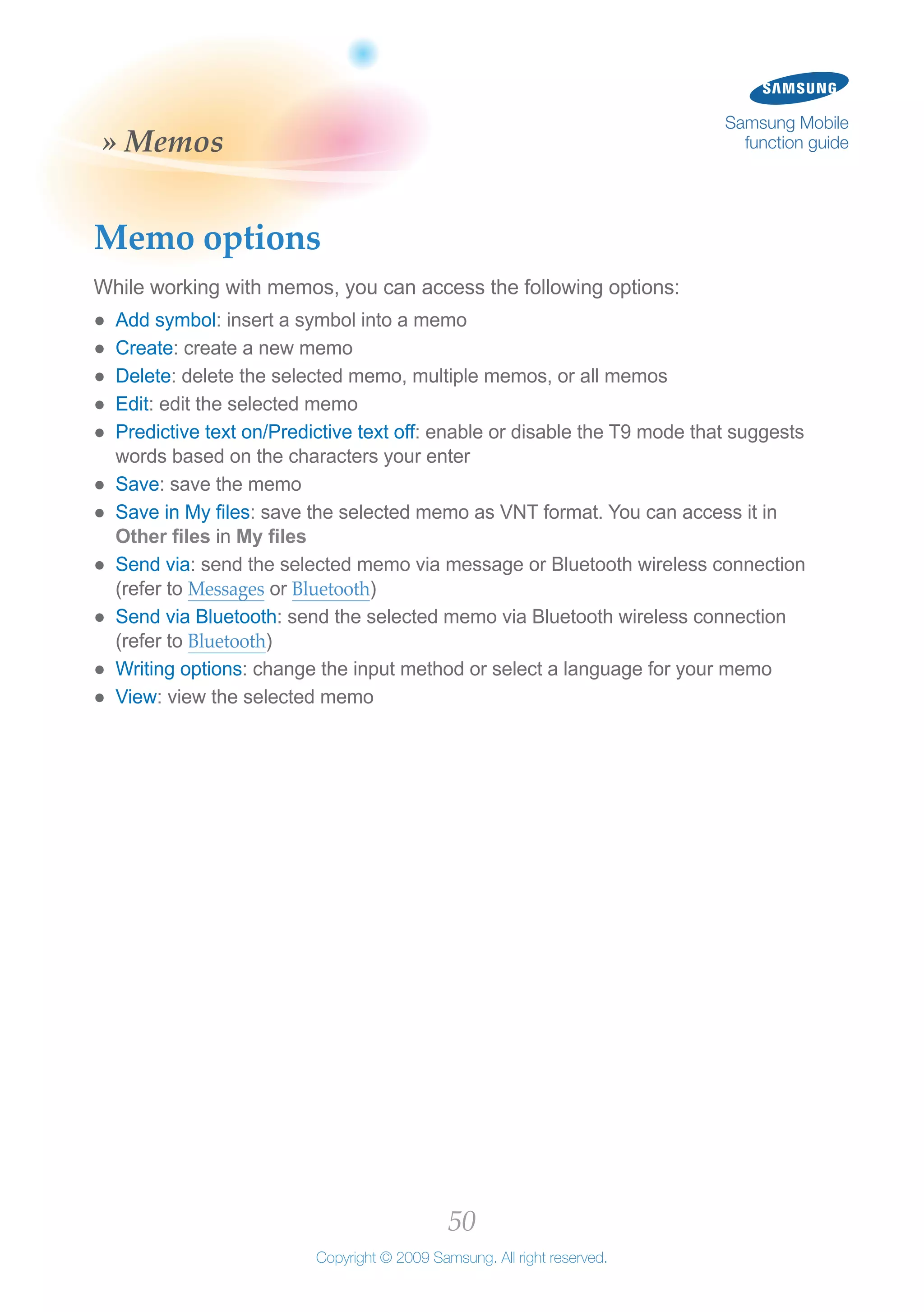 50
Copyright © 2009 Samsung. All right reserved.
Samsung Mobile
function guide» Memos
Memo options
While working with memos, you can access the following options:
Add symbol●● : insert a symbol into a memo
Create●● : create a new memo
Delete●● : delete the selected memo, multiple memos, or all memos
Edit●● : edit the selected memo
Predictive text on/Predictive text off●● : enable or disable the T9 mode that suggests
words based on the characters your enter
Save●● : save the memo
Save in My files●● : save the selected memo as VNT format. You can access it in
Other files in My files
Send via●● : send the selected memo via message or Bluetooth wireless connection
(refer to Messages or Bluetooth)
Send via Bluetooth●● : send the selected memo via Bluetooth wireless connection
(refer to Bluetooth)
Writing options●● : change the input method or select a language for your memo
View●● : view the selected memo
 